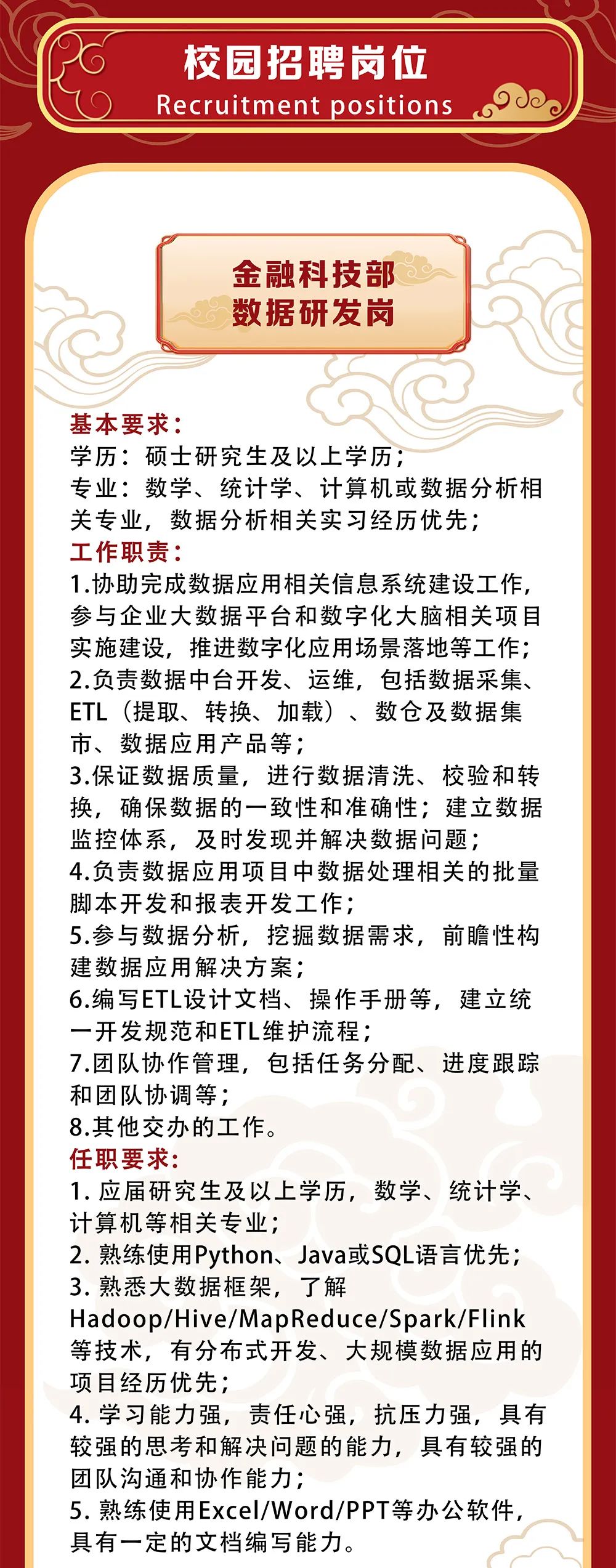 <p>校园招聘岗位<br/>Recruitment positions</p>
<p>金融科技部<br/>数据研发岗</p>
<p>基本要求:</p>
<p>学历:硕士研究生及以上学历;</p>
<p>专业:数学、统计学、计算机或数据分析相<br/>关专业，数据分析相关实习经历优先;</p>
<p>工作职责:</p>
<p>1.协助完成数据应用相关信息系统建设工作,<br/>参与企业大数据平台和数字化大脑相关项目<br/>实施建设，推进数字化应用场景落地等工作;<br/>2.负责数据中台开发、运维，包括数据采集、<br/>ETL(提取、转换、加载)、数仓及数据集<br/>市、数据应用产品等;</p>
<p>3.保证数据质量，进行数据清洗、校验和转<br/>换，确保数据的一致性和准确性;建立数据<br/>监控体系，及时发现并解决数据问题;</p>
<p>4.负责数据应用项目中数据处理相关的批量<br/>脚本开发和报表开发工作;</p>
<p>5.参与数据分析，挖掘数据需求，前瞻性构<br/>建数据应用解决方案;</p>
<p>6.编写ETL设计文档、操作手册等，建立统<br/>一开发规范和ETL维护流程;</p>
<p>7.团队协作管理，包括任务分配、进度跟踪<br/>和团队协调等;</p>
<p>8.其他交办的工作。</p>
<p>任职要求:</p>
<p>1.应届研究生及以上学历，数学、统计学、<br/>计算机等相关专业;</p>
<p>2.熟练使用Python、Java或SQL语言优先;<br/>3.熟悉大数据框架，了解</p>
<p>Hadoop/Hive/MapReduce/Spark/Flink<br/>等技术，有分布式开发、大规模数据应用的<br/>项目经历优先;</p>
<p>4.学习能力强，责任心强，抗压力强，具有<br/>较强的思考和解决问题的能力，具有较强的<br/>团队沟通和协作能力;</p>
<p>5.熟练使用Excel/Word/PPT等办公软件,<br/>具有一定的文档编写能力。</p>
