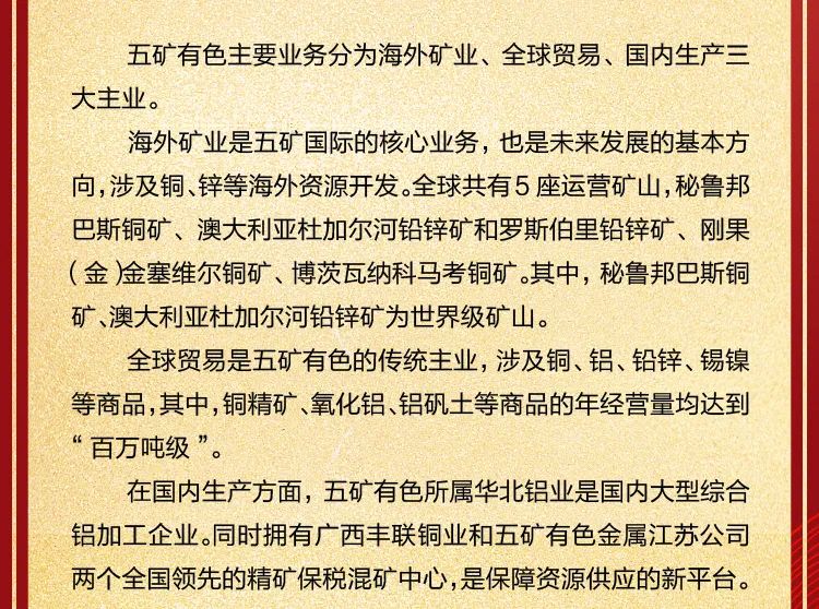 <p>五矿有色主要业务分为海外矿业、全球贸易、国内生产三<br/>大主业。</p>
<p>海外矿业是五矿国际的核心业务，也是未来发展的基本方<br/>向,涉及铜、锌等海外资源开发。全球共有5 座运营矿山,秘鲁邦<br/>巴斯铜矿、澳大利亚杜加尔河铅锌矿和罗斯伯里铅锌矿、刚果<br/>(金)金塞维尔铜矿、博茨瓦纳科马考铜矿。其中，秘鲁邦巴斯铜<br/>矿、澳大利亚杜加尔河铅锌矿为世界级矿山。</p>
<p>全球贸易是五矿有色的传统主业，涉及铜、铝、铅锌、锡镍<br/>等商品,其中,铜精矿、氧化铝、铝矾土等商品的年经营量均达到<br/>&ldquo;百万吨级&rdquo;。</p>
<p>在国内生产方面，五矿有色所属华北铝业是国内大型综合<br/>铝加工企业。同时拥有广西丰联铜业和五矿有色金属江苏公司<br/>两个全国领先的精矿保税混矿中心,是保障资源供应的新平台。</p>
