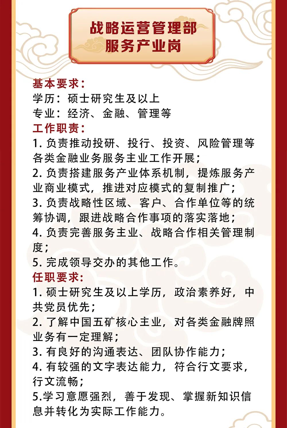 <p>战略运营管理部</p>
<p>服务产业岗</p>
<p>基本要求:</p>
<p>学历:硕士研究生及以上</p>
<p>专业:经济、金融、管理等</p>
<p>工作职责:</p>
<p>1.负责推动投研、投行、投资、风险管理等<br/>各类金融业务服务主业工作开展;</p>
<p>2.负责搭建服务产业体系机制，提炼服务产<br/>业商业模式，推进对应模式的复制推广;</p>
<p>3.负责战略性区域、客户、合作单位等的统<br/>筹协调，跟进战略合作事项的落实落地;<br/>4.负责完善服务主业、战略合作相关管理制<br/>度;</p>
<p>5.完成领导交办的其他工作。</p>
<p>任职要求:</p>
<p>1.硕士研究生及以上学历，政治素养好，中<br/>共党员优先;</p>
<p>2.了解中国五矿核心主业，对各类金融牌照<br/>业务有一定理解;</p>
<p>3.有良好的沟通表达、团队协作能力;</p>
<p>4.有较强的文字表达能力，符合行文要求,<br/>行文流畅;</p>
<p>5.学习意愿强烈，善于发现、掌握新知识信<br/>息并转化为实际工作能力。</p>
