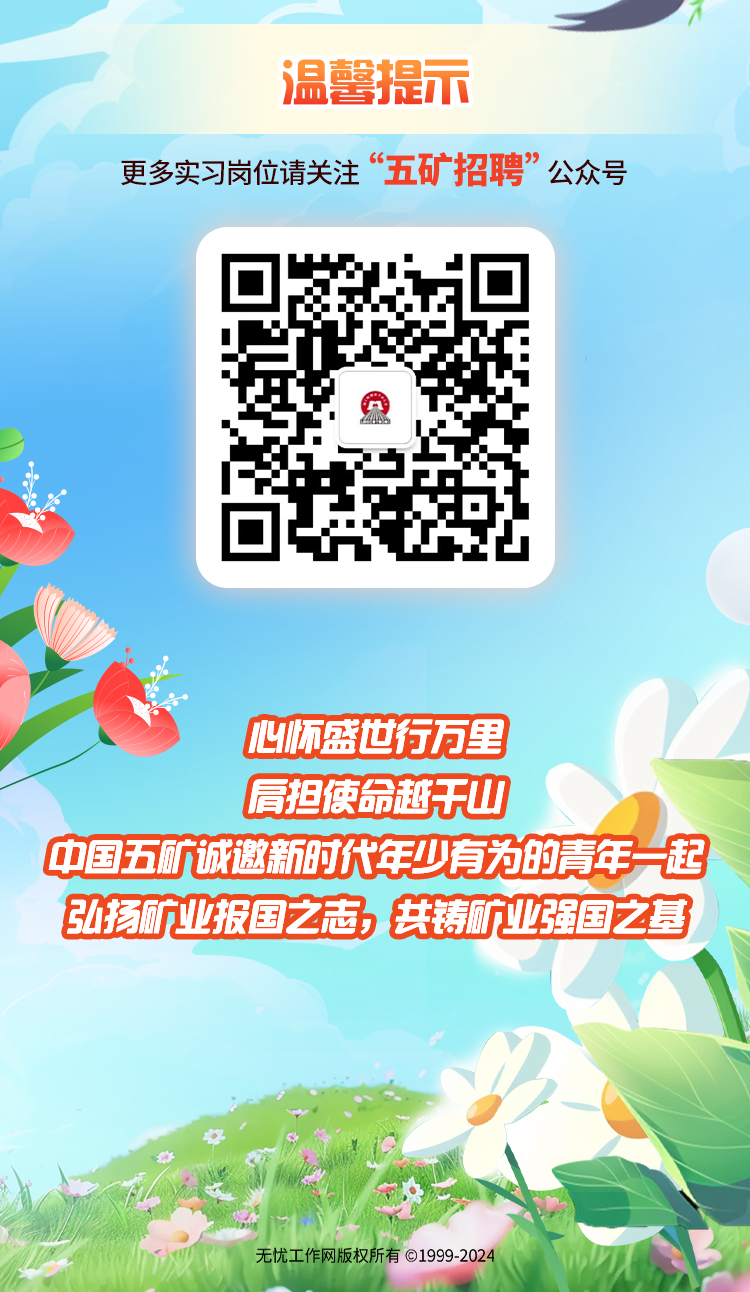 <p>温馨提不</p>
<p>更多实习岗位请关注“五矿招聘”公众号</p>
<p>心怀盛世行万里</p>
<p>肩担使命越干山</p>
<p>中国五航诚邀新时代年少有为的青年一起</p>
<p>弘扬矿业报国之志共铸矿业强国之基</p>
<p>无忧工作网版权所有01999-2024</p>
