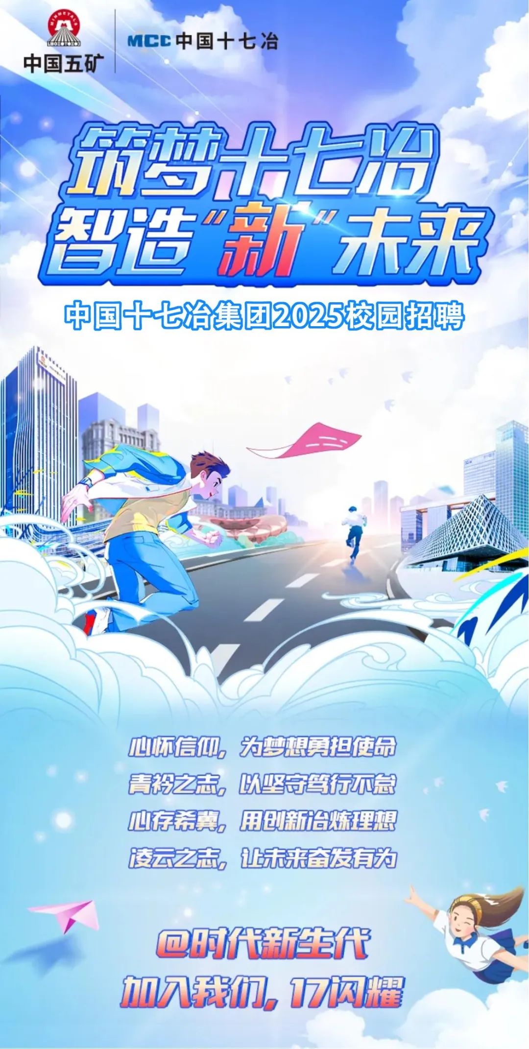 <p>onDMCC中国十七冶</p>
<p>中国五矿</p>
<p>请梦出上增</p>
<p>智造市未来</p>
<p>中国十七冶集团2025校园招聘</p>
<p>賽</p>
<p>m</p>
<p>心怀信仰为梦想勇担使命</p>
<p>青褂之志,以坚岢笺行不怠</p>
<p>心存希冀h用创新诊炼理想</p>
<p>凌云之志。让未来奋发有为</p>
<p>@明代新生代</p>
<p>加入我们7闪耀</p>
