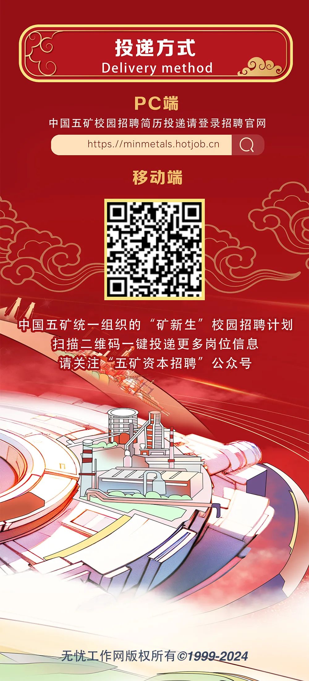 <p>投递方式<br/>Delivery method</p>
<p>PC端</p>
<p>中国五矿校园招聘简历投递请登录招聘官网</p>
<p>https.//minmetals.hotjob.cn</p>
<p>移动端</p>
<p>中国五矿统一组织的&ldquo;矿新生&rdquo;校园招聘计划<br/>扫描二维码一键投递更多岗位信息</p>
<p>请关注&ldquo;五矿资本招聘&rdquo;公众号</p>
<p>无忧工作网版权所有&copy;1999-2024</p>
