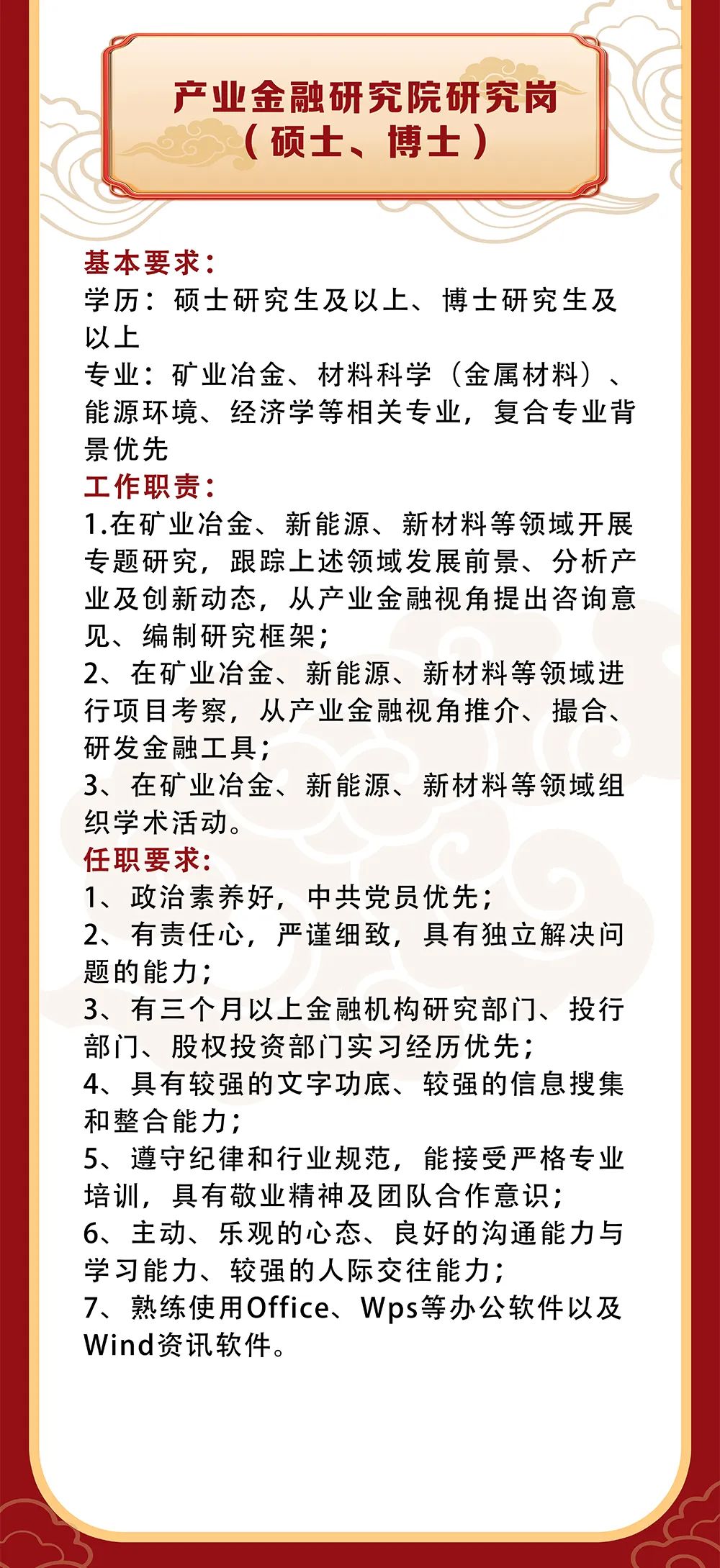<p>产业金融研究院研究岗<br/>(硕士、博士)</p>
<p>基本要求:</p>
<p>学历:硕士研究生及以上、博士研究生及<br/>以上</p>
<p>专业:矿业冶金、材料科学(金属材料)、<br/>能源环境、经济学等相关专业，复合专业背<br/>景优先</p>
<p>工作职责:</p>
<p>1.在矿业冶金、新能源、新材料等领域开展<br/>专题研究，跟踪上述领域发展前景、分析产<br/>业及创新动态，从产业金融视角提出咨询意<br/>见、编制研究框架;</p>
<p>2、在矿业冶金、新能源、新材料等领域进<br/>行项目考察，从产业金融视角推介、撮合、<br/>研发金融工具;</p>
<p>3、在矿业冶金、新能源、新材料等领域组<br/>织学术活动。</p>
<p>任职要求:</p>
<p>1、政治素养好，中共党员优先;</p>
<p>2、有责任心，严谨细致，具有独立解决问<br/>题的能力;</p>
<p>3、有三个月以上金融机构研究部门、投行<br/>部门、股权投资部门实习经历优先;</p>
<p>4、具有较强的文字功底、较强的信息搜集<br/>和整合能力;</p>
<p>5、遵守纪律和行业规范，能接受严格专业<br/>培训，具有敬业精神及团队合作意识;</p>
<p>6、主动、乐观的心态、良好的沟通能力与<br/>学习能力、较强的人际交往能力;</p>
<p>7、熟练使用Office、Wps等办公软件以及<br/>Wind资讯软件。</p>
