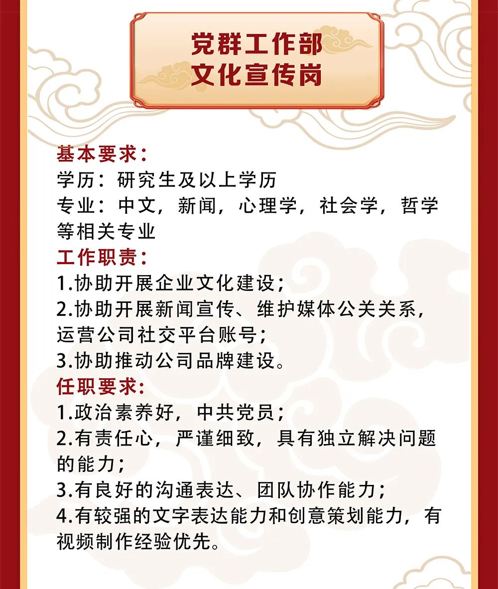 <p>党群工作部<br/>文化宣传岗</p>
<p>基本要求:</p>
<p>学历:研究生及以上学历</p>
<p>专业:中文，新闻，心理学，社会学，哲学<br/>等相关专业</p>
<p>工作职责:</p>
<p>1.协助开展企业文化建设;</p>
<p>2.协助开展新闻宣传、维护媒体公关关系，<br/>运营公司社交平台账号;</p>
<p>3.协助推动公司品牌建设。</p>
<p>任职要求:</p>
<p>1.政治素养好，中共党员;</p>
<p>2.有责任心，严谨细致，具有独立解决问题<br/>的能力;</p>
<p>3.有良好的沟通表达、团队协作能力;</p>
<p>4.有较强的文字表达能力和创意策划能力，有<br/>视频制作经验优先。</p>
