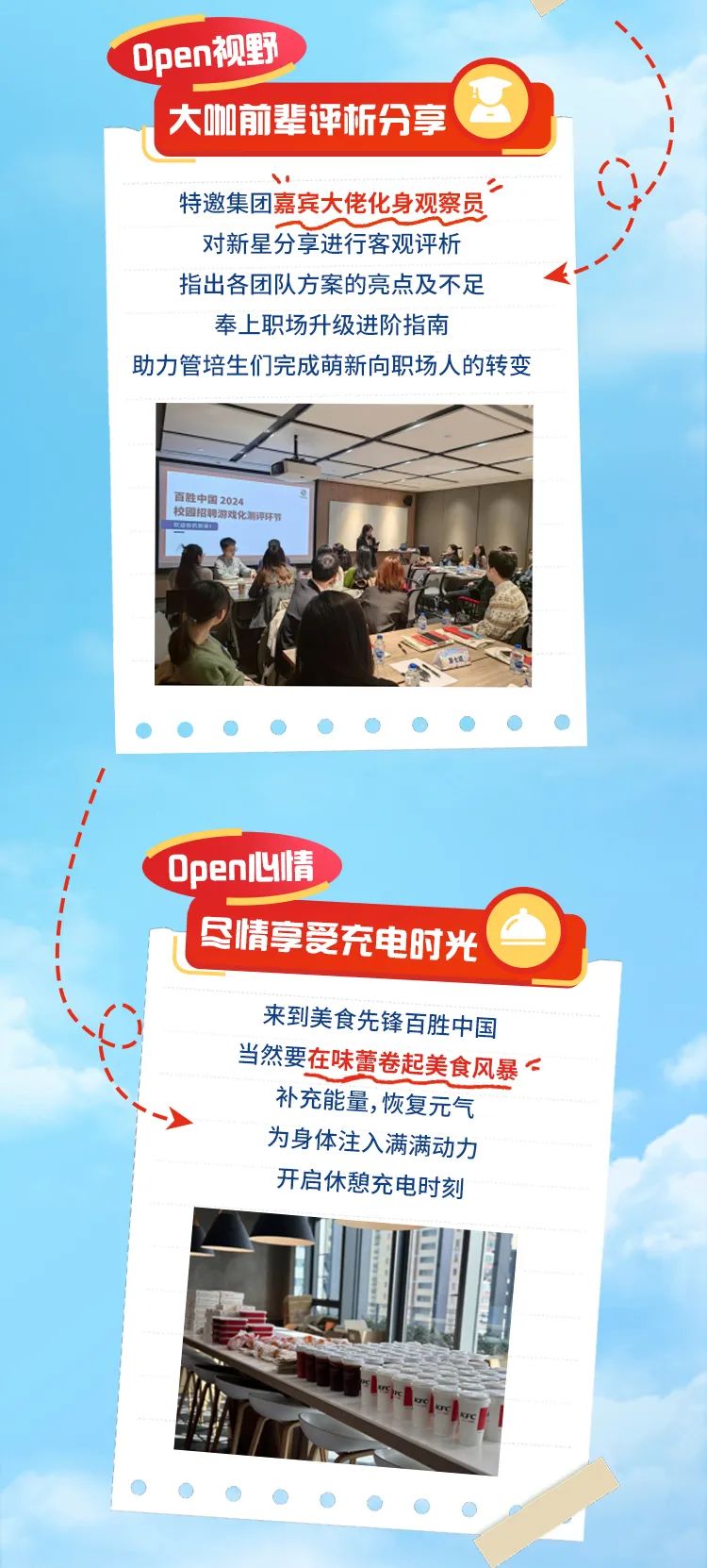 <p>Open视野</p>
<p>大咖前辈评析分享</p>
<p>18</p>
<p>特邀集团嘉宾大佬化身观察员</p>
<p>对新星分享进行客观评析</p>
<p>指出各团队方案的亮点及不足</p>
<p>奉上职场升级进阶指南</p>
<p>助力管培生们完成萌新向职场人的转变</p>
<p>百胜中国2024</p>
<p>保器招将游戏化测评环节</p>
<p> </p>
<p>Open心情 </p>
<p>"尽情享受充电时光</p>
<p>来到美食先锋百胜中国</p>
<p>当然要在味蕾卷起美食风暴<</p>
<p>补充能量,恢复元气</p>
<p>为身体注入满满动力</p>
<p>开启休憩充电时刻</p>
