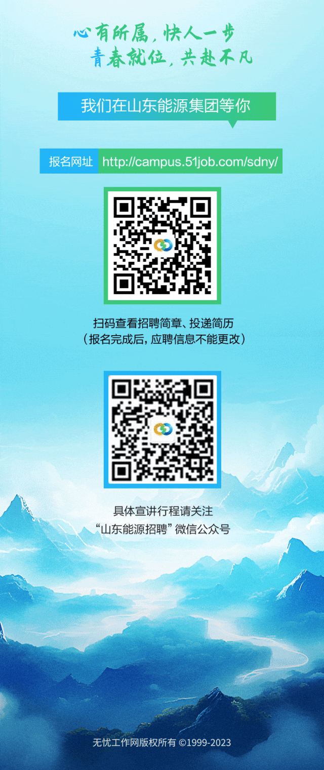 <p>心有所属,快人一步</p>
<p>青春就位,共赴不凡</p>
<p>扫码查看招聘简章、投递简历</p>
<p>(报名完成后,应聘信息不能更改)</p>
<p>C</p>
<p>具体宣讲行程请关注</p>
<p>“山东能源招聘”微信公众号</p>
<p>无忧工作网版权所有C1999-2023</p>

<table>
<tr><td colspan="3">我们在山东能源集团等你</td>
</tr>
<tr><td colspan="3">报名网址htp://campus.51job.com/sdny/</td>
</tr>
<tr><td></td>
<td>7II1</td>
<td></td>
</tr>
</table>
