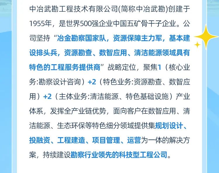 <p>中冶武勘工程技术有限公司(简称中冶武勘)创建于<br/>1955年,是世界500强企业中国五矿骨干子企业。公<br/>司坚持“冶金勘察国家队,资源保障主力军,基本建<br/>设排头兵,资源勘查、数智应用、清洁能源领域具有<br/>特色的工程服务提供商”战略定位,聚焦1(核心业<br/>务:勘察设计咨询)+2(特色业务:资源勘查、数智应<br/>用)+2(主体业务:清洁能源、特色基础设施)产业<br/>体系,发挥全产业链优势,面向客户在数智应用、清<br/>洁能源、生态环保等特色细分领域提供集规划设计、<br/>投融资、工程建造、项目管理、运营为一体的解决方<br/>案,持续建设勘察行业领先的科技型工程公司。</p>