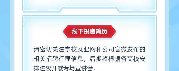 <p>线下投递简历</p>
<p>请密切关注学校就业网和公司官微发布的<br/>相关招聘行程信息,后期将根据各高校安<br/>排进校开展专场宣讲会。</p>