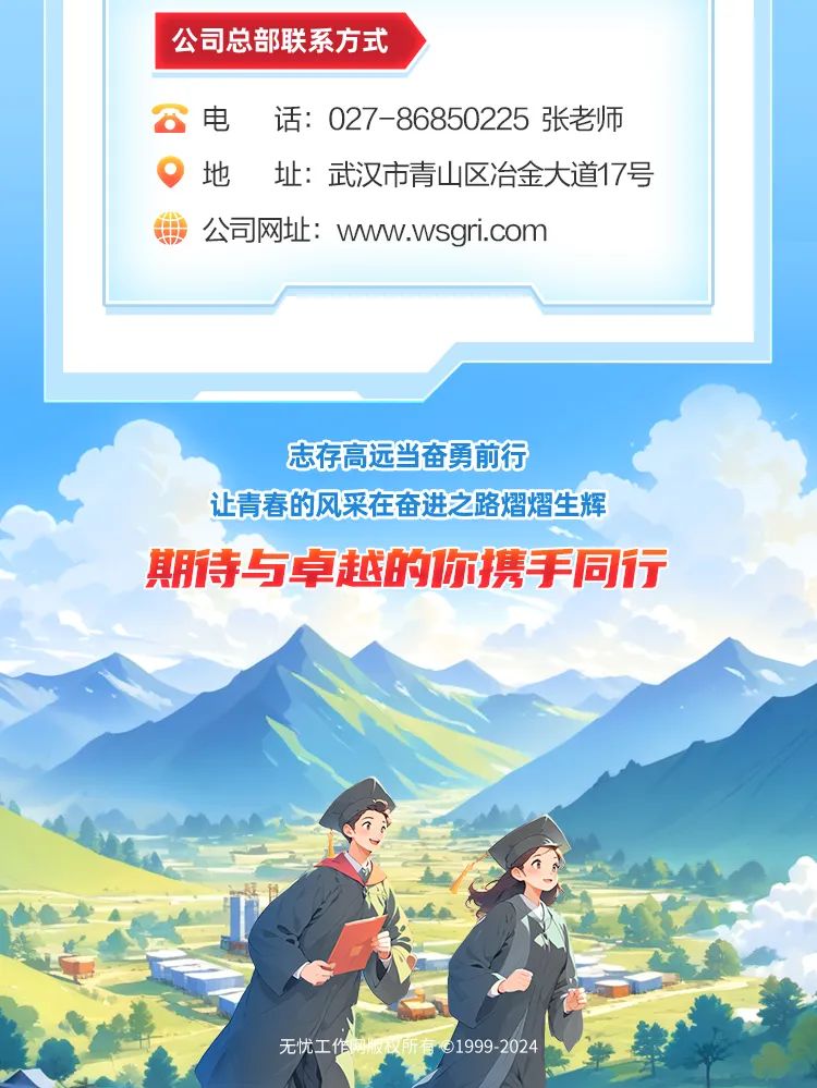 <p>公司总部联系方式</p>
<p>。电话: 027-86850225张老师</p>
<p>地址:武汉市青山区冶金大道17号</p>
<p>公司网址: www.wsgri.com</p>
<p>志存高远当奋勇前行</p>
<p>让青春的风采在奋进之路熠熠生辉</p>
<p>期待与卓越的你携手同行</p>
<p>无忧工作周收议所有01999 2024</p>