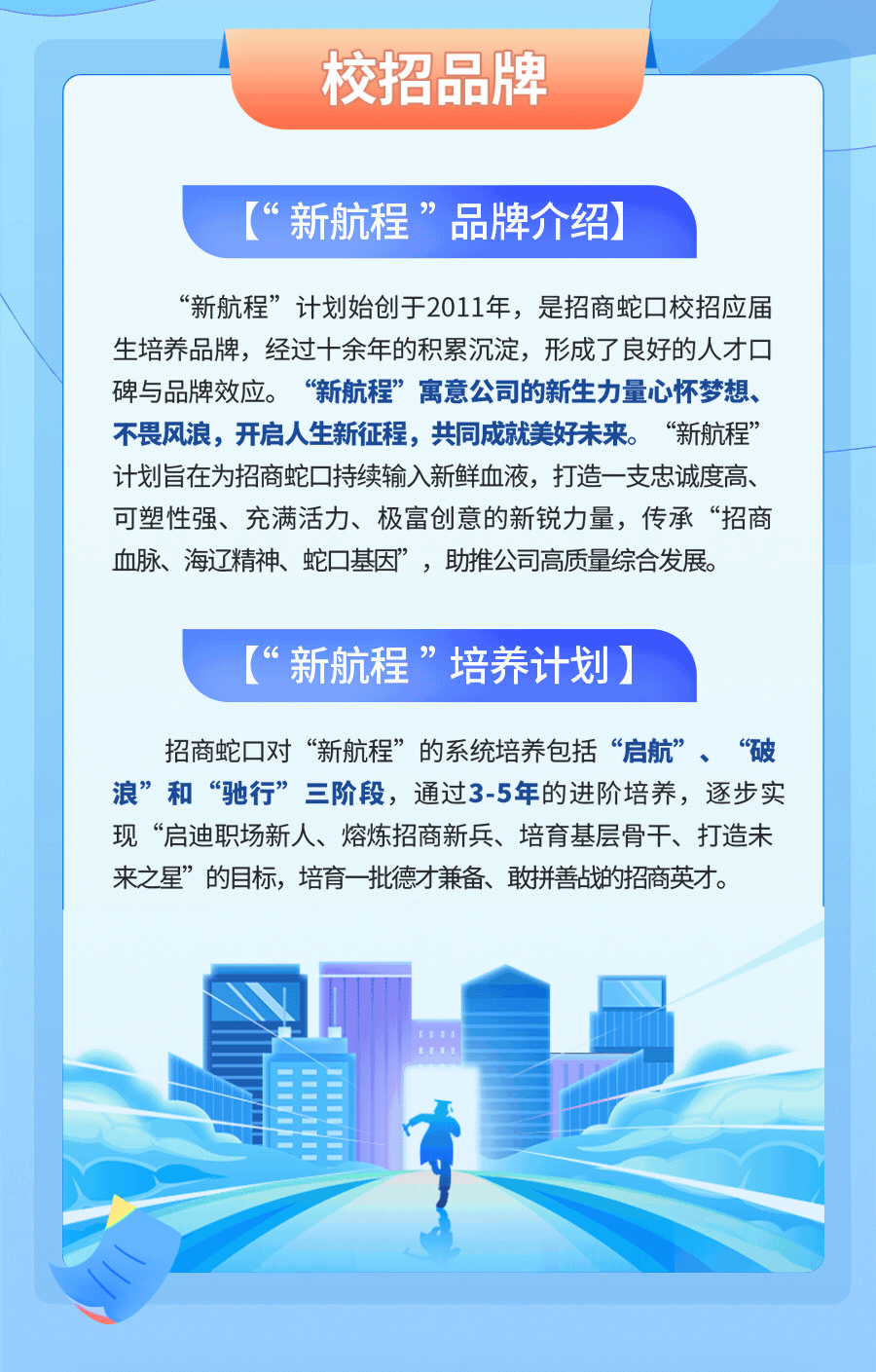 <p>校招品牌</p>
<p>“新航程”品牌介绍</p>
<p>“新航程”计划始创于2011年,是招商蛇☐校招应届</p>
<p>生培养品牌,经过十余年的积累沉淀,形成了良好的人才☐</p>
<p>碑与品牌效应。 “新航程”寓意公司的新生力量心怀梦想、</p>
<p>不畏风浪,开启人生新征程,共同成就美好未来。“新航程”</p>
<p>计划旨在为招商蛇持续输入新鲜血液,打造- -支忠诚度高、</p>
<p>可塑性强、充满活力、极富创意的新锐力量,传承“招商</p>
<p>血脉、海辽精神、蛇基因”,助推公司高质量综合发展。</p>
<p>(“新航程”培养计划)</p>
<p>招商蛇☐对“新航程”的系统培养包括“启航”、“破</p>
<p>浪”和“驰行”三阶段,通过3-5年的进阶培养,逐步实</p>
<p>现“启迪职场新人、熔炼招商新兵、培育基层骨干、打造未</p>
<p>来之星”的目标,培育一批德才兼备、敢拼善战的招商英才。</p>
