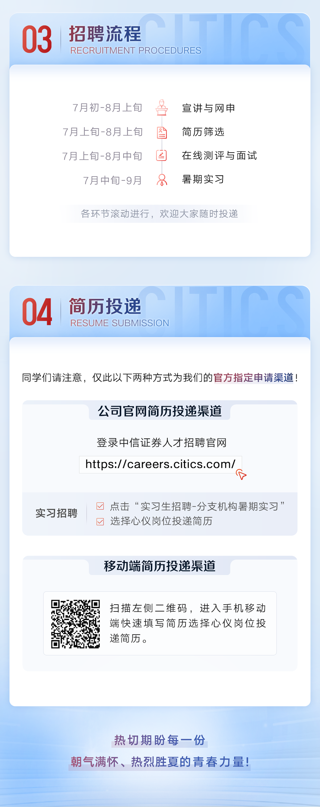<p>03</p><p>招聘流程</p><p>RECRUITMENT PROCEDURES</p><p>7月初-8月上旬<br/>7月上旬-8月上旬<br/>7月上旬-8月中旬</p><p>7月中旬-9月</p><p>名</p><p>区</p><p>8</p><p>宣讲与网申<br/>简历筛选</p><p>在线测评与面试<br/>暑期实习</p><p>各环节滚动进行，欢迎大家随时投递</p><p>04</p><p>简历投递</p><p>RESUME SUBMISSION</p><p>同学们请注意，仅此以下两种方式为我们的官方指定申请渠道!</p><p>公司官网简历投递渠道</p><p>登录中信证券人才招聘官网<br/>https://careers.citics.com/</p><p>A</p><p>实习招聘</p><p>点击&ldquo;实习生招聘-分支机构暑期实习&rdquo;<br/>选择心仪岗位投递简历</p><p>移动端简历投递渠道</p><p>扫描左侧二维码，进入手机移动<br/>端快速填写简历选择心仪岗位投<br/>递简历。</p><p>热切期份每一份</p><p>朝气满怀、热烈胜夏的青春力量!</p>