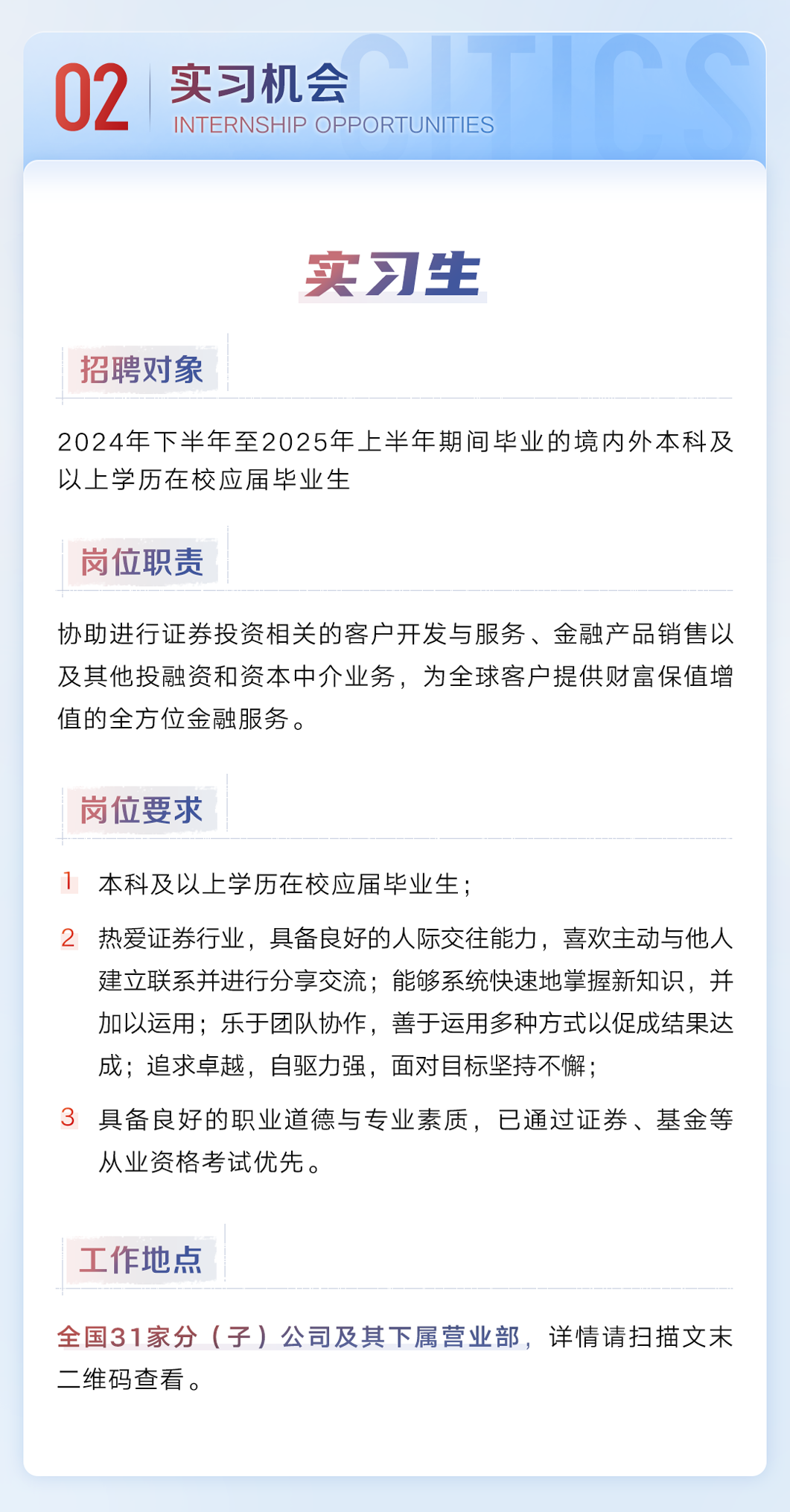 <p>02</p><p>实习机会</p><p>INTERNSHIP OPPORTUNITIES</p><p>实习生</p><p>招聘对象</p><p>2024年下半年至2025年上半年期间毕业的境内外本科及<br/>以上学历在校应届毕业生</p><p>岗位职责</p><p>协助进行证券投资相关的客户开发与服务、金融产品销售以<br/>及其他投融资和资本中介业务，为全球客户提供财富保值增<br/>值的全方位金融服务。</p><p>岗位要求</p><p>本科及以上学历在校应届毕业生;</p><p>2热爱证券行业，具备良好的人际交往能力，喜欢主动与他人</p><p>建立联系并进行分享交流;能够系统快速地掌握新知识，并<br/>加以运用;乐于团队协作，善于运用多种方式以促成结果达<br/>成;追求卓越，自驱力强，面对目标坚持不懈;</p><p>具备良好的职业道德与专业素质，已通过证券、基金等<br/>从业资格考试优先。</p><p>工作地点</p><p>全国31家分(子)公司及其下属营业部，详情请扫描文末<br/>二维码查看。</p>