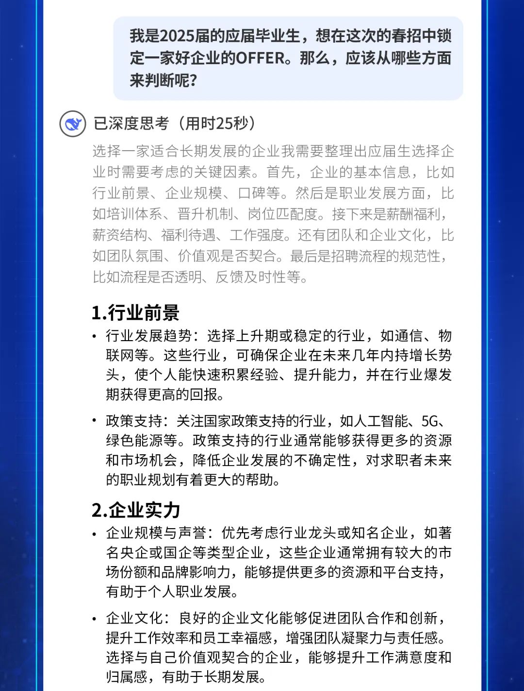 <p>我是2025届的应届毕业生，想在这次的春招中锁<br/>定一家好企业的OFFER。那么，应该从哪些方面<br/>来判断呢?</p>
<p>已深度思考(用时25秒)</p>
<p>选择一家适合长期发展的企业我需要整理出应届生选择企<br/>业时需要考虑的关键因素。首先，企业的基本信息，比如<br/>行业前景、企业规模、口碑等。然后是职业发展方面，比<br/>如培训体系、晋升机制、岗位匹配度。接下来是薪酬福利，<br/>薪资结构、福利待遇、工作强度。还有团队和企业文化，比<br/>如团队氛围、价值观是否契合。最后是招聘流程的规范性，<br/>比如流程是否透明、反馈及时性等。</p>
<p>1.行业前景</p>
<p>行业发展趋势:选择上升期或稳定的行业，如通信、物<br/>联网等。这些行业，可确保企业在未来几年内持增长势<br/>头，使个人能快速积累经验、提升能力，并在行业爆发<br/>期获得更高的回报。</p>
<p>政策支持:关注国家政策支持的行业，如人工智能、5G、<br/>绿色能源等。政策支持的行业通常能够获得更多的资源<br/>和市场机会，降低企业发展的不确定性，对求职者未来<br/>的职业规划有着更大的帮助。</p>
<p>2.企业实力</p>
<p>●企业规模与声誉:优先考虑行业龙头或知名企业，如著<br/>名央企或国企等类型企业，这些企业通常拥有较大的市<br/>场份额和品牌影响力，能够提供更多的资源和平台支持，<br/>有助于个人职业发展。</p>
<p>，企业文化:良好的企业文化能够促进团队合作和创新，<br/>提升工作效率和员工幸福感，增强团队凝聚力与责任感。<br/>选择与自己价值观契合的企业，能够提升工作满意度和<br/>归属感，有助于长期发展。</p>
