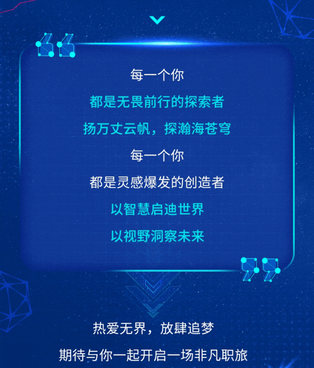 <p>每一个你</p>
<p>都是无畏前行的探索者<br/>扬万丈云帆，探瀚海苍穹</p>
<p>每一个你</p>
<p>都是灵感爆发的创造者</p>
<p>以智慧启迪世界<br/>以视野洞察未来</p>
<p>热爱无界，放肆追梦</p>
<p>期待与你一起开启一场非凡职旅</p>
