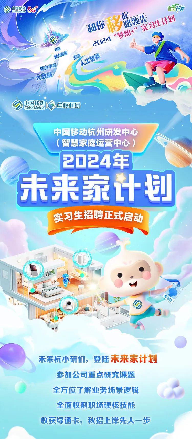 <p>和行梦慰的易》</p>
<p>D2020</p>
<p>6G</p>
<p>能力中合</p>
<p>大数据</p>
<p>ChnaMobie中国移动多中移杭研</p>
<p>中国移动杭州研发中心</p>
<p>(智慧家庭运营中心)</p>
<p>2024年</p>
<p>实习生招聘正式启动</p>
<p>未来杭小研们,登陆未来家计划</p>
<p>参加公司重点研究课题</p>
<p>全方位了解业务场景逻辑</p>
<p>全面收割职场硬核技能</p>
<p>收获绿通卡,秋招上岸先人一步</p>

<table>
<tr><td></td>
<td></td>
<td></td>
<td></td>
</tr>
</table>
