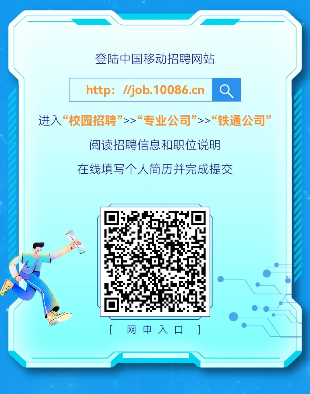 <p>[网申入☐]</p>

<table>
<tr><td colspan="5"></td>
</tr>
<tr><td colspan="5">登陆中国移动招聘网站</td>
</tr>
<tr><td></td>
<td colspan="2">http: //job.10086.cn</td>
<td>Q</td>
<td></td>
</tr>
<tr><td colspan="5">进入&ldquo;校园招聘&rdquo;>>&ldquo;专业公司&rdquo;>>&ldquo;铁通公司&rdquo;阅读招聘信息和职位说明在线填写个人简历并完成提交</td>
</tr>
<tr><td colspan="2">心)</td>
<td>☐S上</td>
<td colspan="2"></td>
</tr>
</table>
