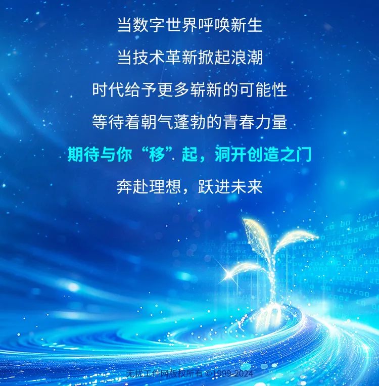 <p>当数字世界呼唤新生</p>
<p>当技术革新掀起浪潮</p>
<p>时代给予更多崭新的可能性</p>
<p>6</p>
<p>等待着朝气蓬勃的青春力量</p>
<p>. 期待与你&ldquo;移&rdquo;起,洞开创造之门</p>
<p>奔赴理想,跃进未来</p>
<p>.</p>
<p>.</p>
<p>.</p>
<p>工临网版权所有992024</p>
