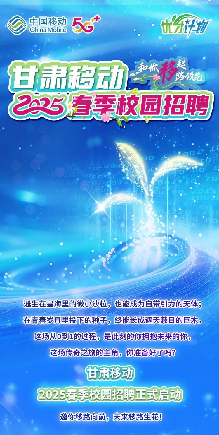 <p>China Mobile中国移动5Gt分开功</p>
<p>甘肃移动禁</p>
<p>C25.春季校园招聘</p>
<p>☐Ot00D</p>
<p>D☐</p>
<p>oeofo. .</p>
<p>诞生在星海里的微小沙粒,也能成为自带引力的天体</p>
<p>在青春岁月里投下的种子。终能长成遮天蔽目的巨木。</p>
<p>这场从0到1的过程,是此刻的你拥抱未来的你。</p>
<p>这场传奇之旅的主角,你准备好了吗?</p>
<p>甘肃移动</p>
<p>2025春季校园招聘正式启动</p>
<p>邀你移路向前,未来移路生花!</p>
