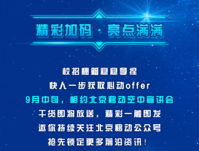 <p>精彩加码,亮点满满</p>
<p>校招秘籍稳稳拿捏</p>
<p>快人一步获取心动offer</p>
<p>9月中旬,相约北京移动空中宣讲会</p>
<p>干货即将放送, 精彩一触即发</p>
<p>邀你持续关注北京移动公众号</p>
<p>抢先锁定更多前沿资讯!</p>
