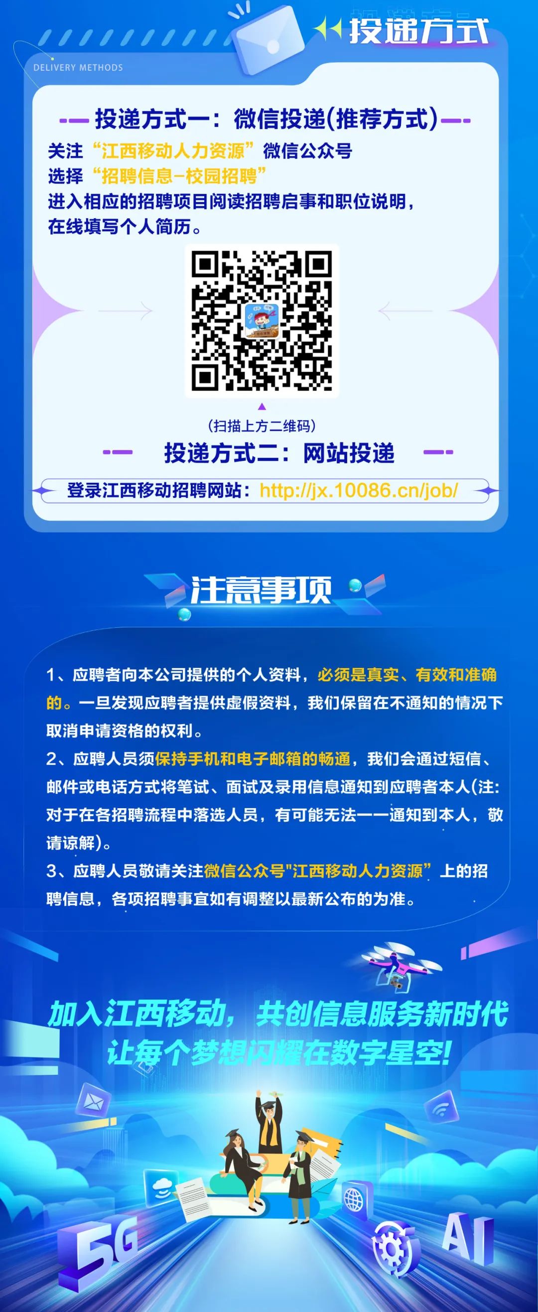 <p>0</p>
<p>////////<br/>DELIVERY METHODS</p>
<p>人投递方式</p>
<p>投递方式一:微信投递(推荐方式)<br/>关注“江西移动人力资源”微信公众号</p>
<p>选择“招聘信息-校园招聘</p>
<p>进入相应的招聘项目阅读招聘启事和职位说明，<br/>在线填写个人简历。</p>
<p>(扫描上方二维码)</p>
<p>投递方式二:网站投递</p>
<p>登录江西移动招聘网站:http://jx.10086.cn/job/</p>
<p>注意事项</p>
<p>1、应聘者向本公司提供的个人资料，必须是真实、<br/>有效和准确<br/>的。一旦发现应聘者提供虚假资料，我们保留在不通知的情况下<br/>取消申请资格的权利。</p>
<p>2、应聘人员须保持手机和电子邮箱的畅通，我们会通过短信、<br/>邮件或电话方式将笔试、面试及录用信息通知到应聘者本人(注:<br/>对于在各招聘流程中落选人员，有可能无法一一通知到本人，敬<br/>请谅解)。</p>
<p>3、应聘人员敬请关注微信公众号"江西移动人力资源”上的招<br/>聘信息，各项招聘事宜如有调整以最新公布的为准。</p>
<p>加入江西移动，共创信息服务新时代<br/>让每个梦想门在数字星空!</p>
<p>A</p>
