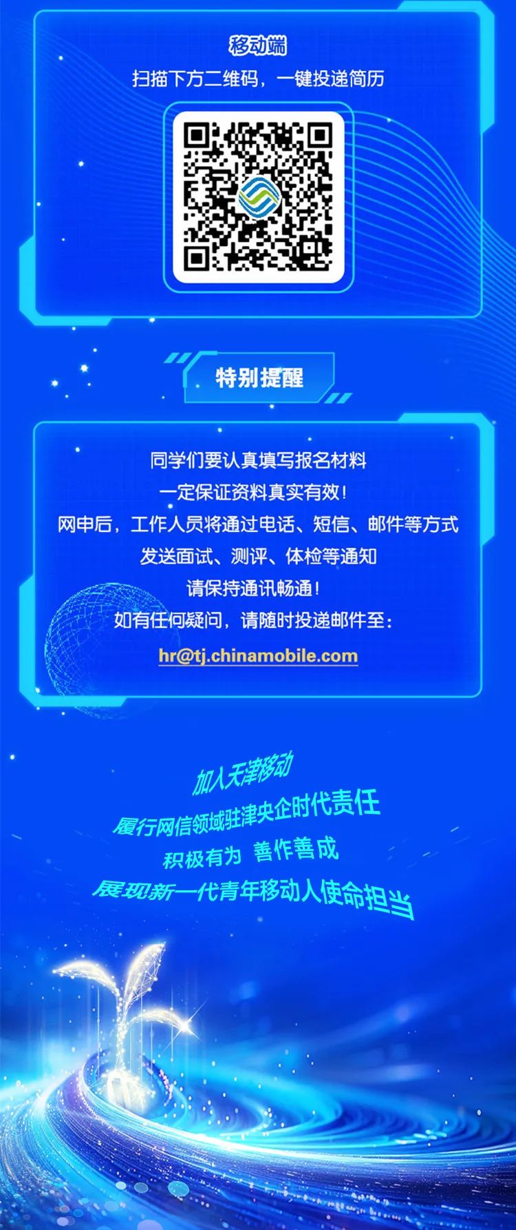 <p>移动端</p>
<p>扫描下方二维码,一键投递简历</p>
<p>"特别提醒</p>
<p>同学们要认真填写报名材料</p>
<p>一定保证资料真实有效!</p>
<p>网申后,工作人员将通过电话、短信、邮件等方式</p>
<p>发送面试、测评、体检等通知</p>
<p>请保持通讯畅通</p>
<p>如有任何疑问,请随时投递邮件至:</p>
<p>hr@tj.chinamobile.com</p>
<p>加入天津移动</p>
<p>央企时代责任</p>
<p>履行网信领域驻</p>
<p>积极有为善作善成</p>
<p>展观新代青年移动人使命担当</p>
