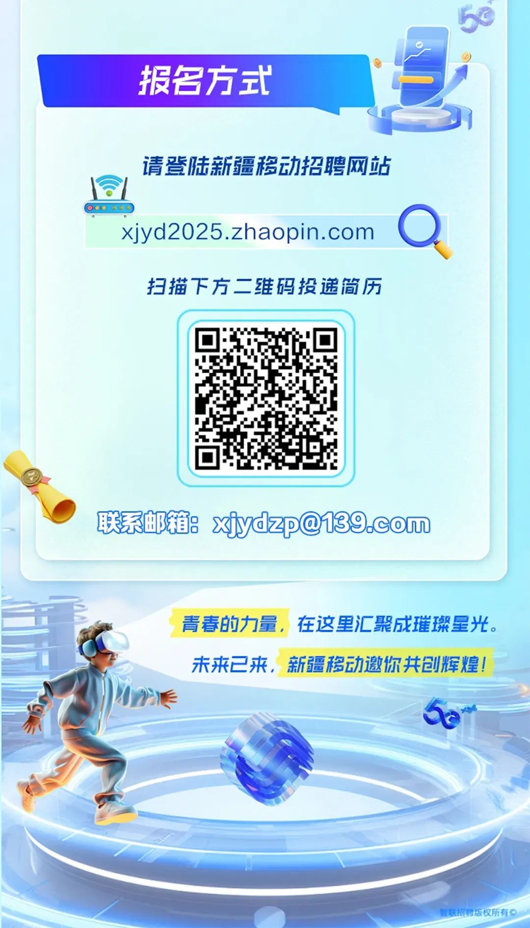 <p>50</p>
<p>报名方式</p>
<p>请登陆新疆移动招聘网站</p>
<p> .....</p>
<p>xjyd2025.zhaopin. coma</p>
<p>扫描下方二:维码投递简历</p>

<table>
<tr><td></td>
<td></td>
<td></td>
</tr>
<tr><td colspan="3">联系邮箱xydzp@139.com</td>
</tr>
<tr><td colspan="3"></td>
</tr>
<tr><td colspan="3">青春的力量,在这里汇聚成璀璨星光。I)未来已来,新疆移动邀你共创辉煌!" 9)eJ 6om员S八 )联招聘版权所有。</td>
</tr>
</table>
