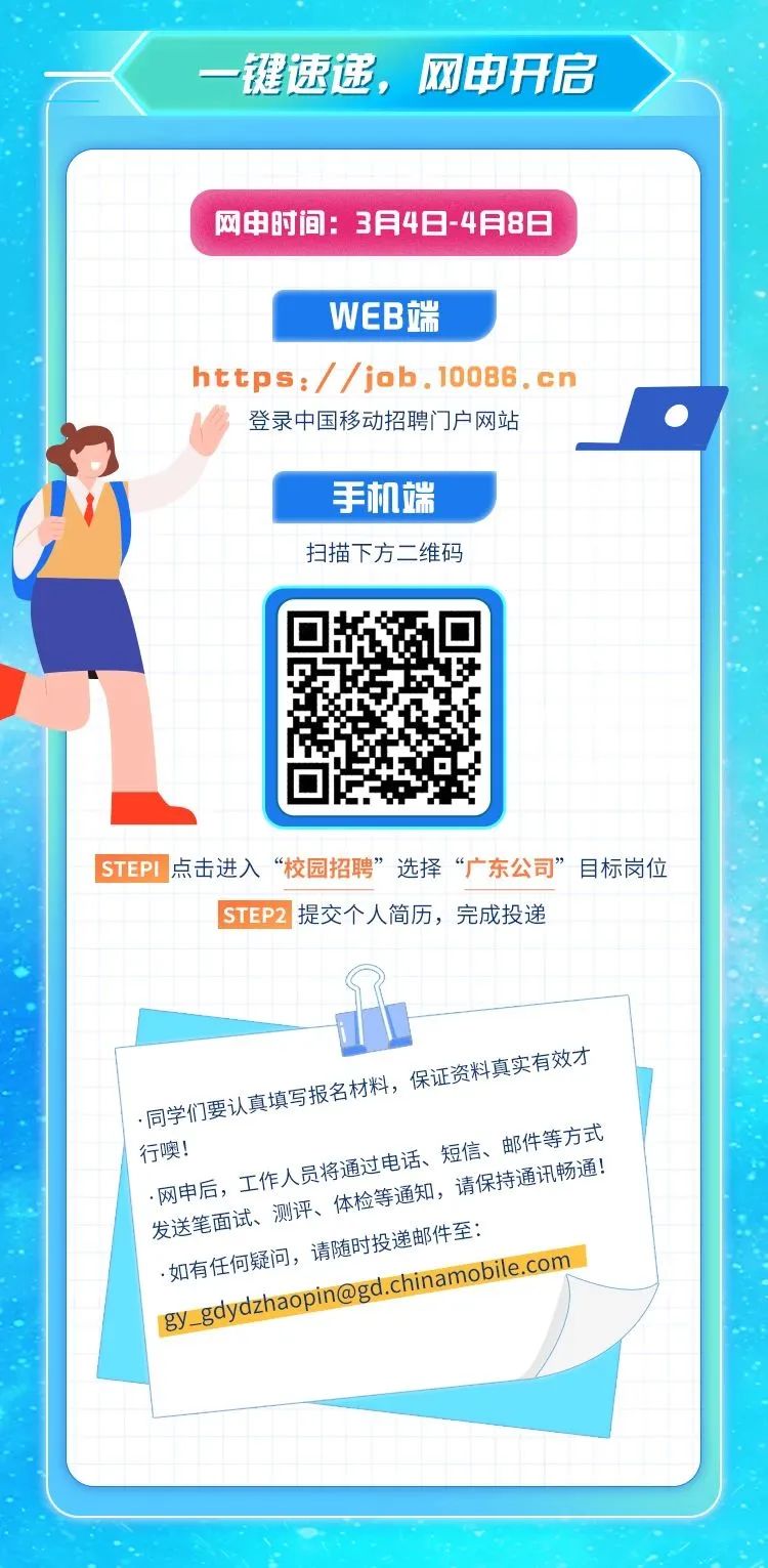 <p>一键速递,网申开启</p>

<table>
<tr><td></td>
<td colspan="7">网申时间: 3月4日-4月8日</td>
</tr>
<tr><td></td>
<td colspan="7"></td>
</tr>
<tr><td></td>
<td></td>
<td colspan="5">WEB端</td>
<td></td>
</tr>
<tr><td></td>
<td></td>
<td colspan="5"></td>
<td></td>
</tr>
<tr><td colspan="8">https:/ /job.10086.cn登录中国移动招聘[ ]户网站I 手机端</td>
</tr>
<tr><td colspan="2">)</td>
<td></td>
<td colspan="3">扫描下方二维码</td>
<td></td>
<td></td>
</tr>
<tr><td colspan="7"></td>
<td></td>
</tr>
<tr><td colspan="8">0 STEPI点击进入&ldquo;校园招聘&rdquo;选择&ldquo;广东公司&rdquo;目标岗位</td>
</tr>
<tr><td></td>
<td colspan="7">STEP2提交个人简历,完成投递</td>
</tr>
<tr><td></td>
<td colspan="6"></td>
<td rowspan="2"></td>
</tr>
<tr><td></td>
<td colspan="2"></td>
<td></td>
<td></td>
<td colspan="2"></td>
</tr>
<tr><td colspan="8">保证资料真实有效才真填写报名材料,同学们要。 短信、邮件等方式行噢!.网申后, 工作人 员将通过电话、测评、体检等通 知,请保持道 讯畅通!发送笔面试如有任何疑间,请随时 投递邮件至:anmenaron bile.comgy_ gdy</td>
</tr>
<tr><td colspan="2"></td>
<td></td>
<td colspan="2"></td>
<td colspan="3"></td>
</tr>
<tr><td colspan="8"></td>
</tr>
<tr><td colspan="8"></td>
</tr>
</table>
