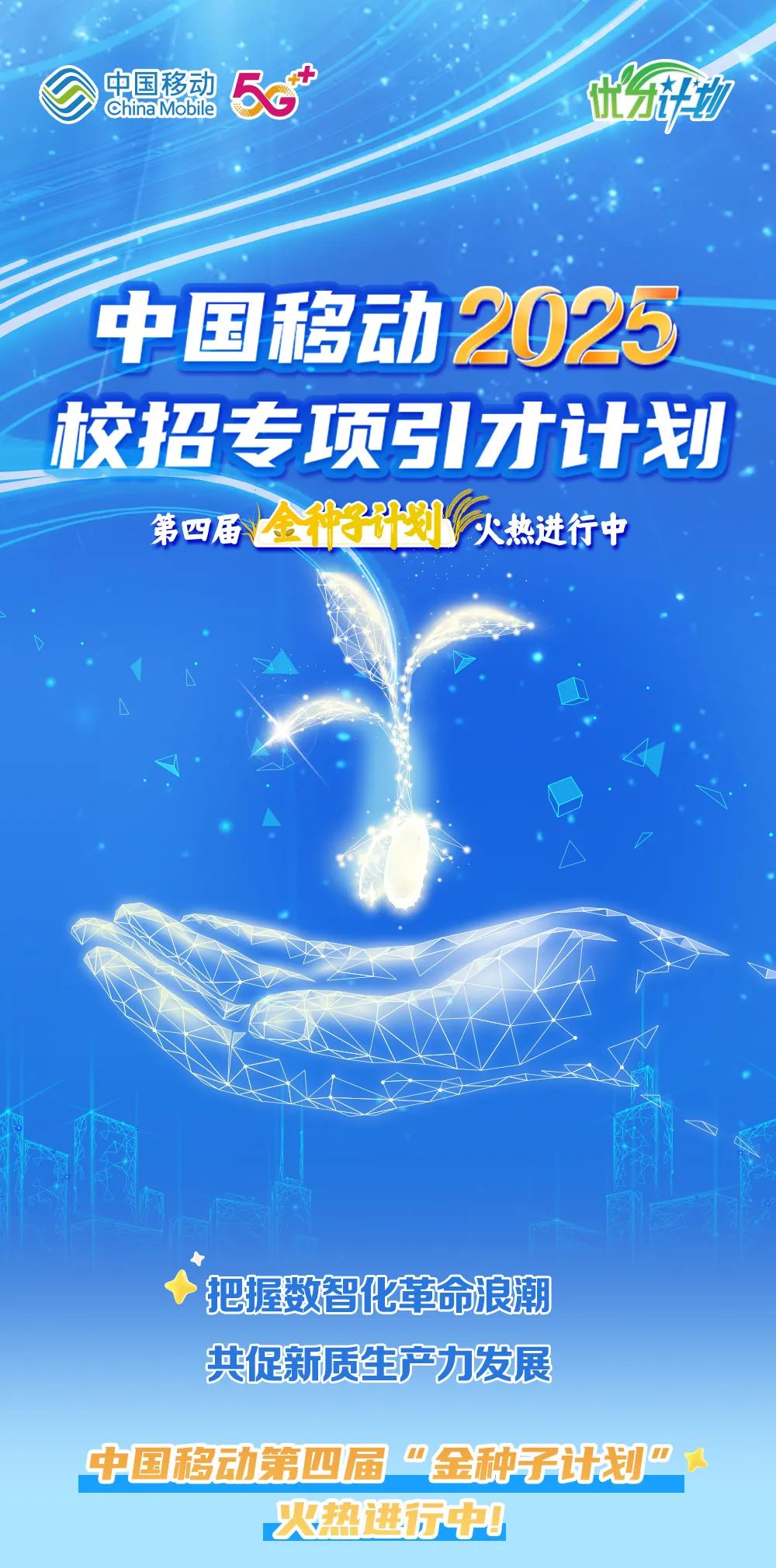 <p>中国移动<br/>China Mobile<br/>5</p>
<p>地</p>
<p>中国移动2025<br/>校招专项引才计划</p>
<p>第四届全种3计划火热进行中</p>
<p>把握数智化革命浪潮<br/>共促新质生产力发展</p>
<p>中国移动第四届"金种子计划”</p>
<p>火热进行中!</p>
