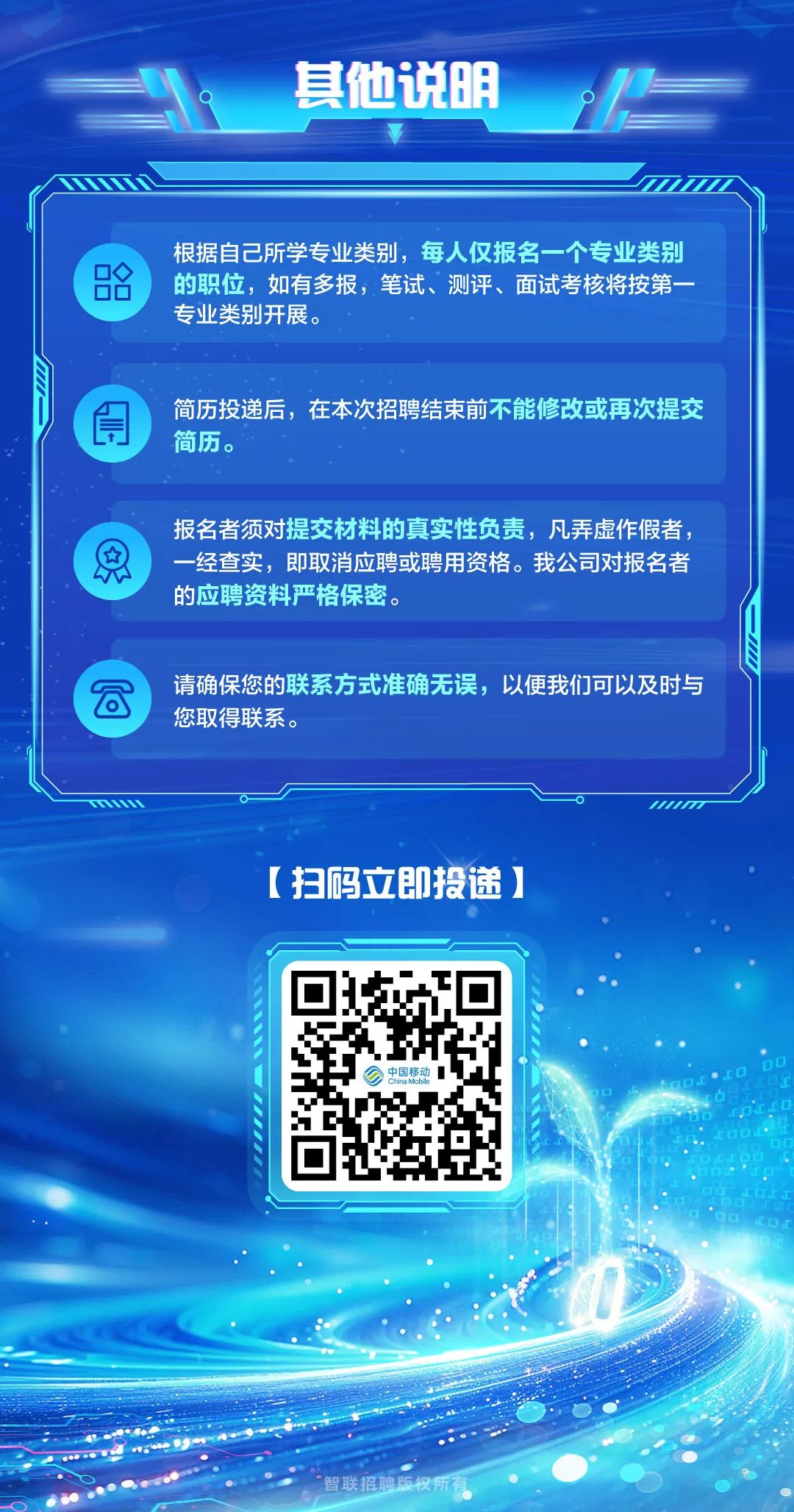 <p>其他说明</p>
<p>根据自己所学专业类别,每人仅报名一个专业类别</p>
<p><的职位,如有多报,笔试、测评、面试考核将按第一</p>
<p>专业类别开展。</p>
<p>简历投递后,在本次招聘结束前不能修改或再次提交</p>
<p>LT]简历。</p>
<p>报名者须对提交材料的真实性负责,凡弄虚作假者,</p>
<p>总一经查实,即取消应聘或聘用资格。我公司对报名者</p>
<p>的应聘资料严格保密。</p>
<p>请确保您的联系方式准确无误,以便我们可以及时与</p>
<p>C</p>
<p>您取得联系。</p>
<p>TO。M</p>
<p>[扫码立即投递]</p>
<p>中国移动D☐</p>
<p>O</p>
<p>“智联招聘版权所有</p>
