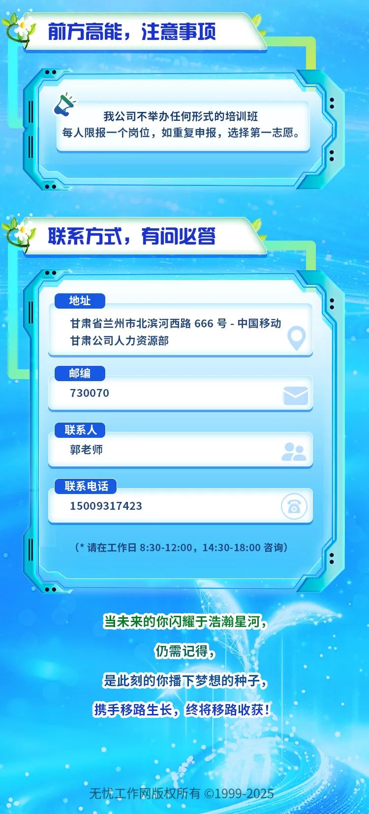 <p>前方高能,注意事项</p>
<p>(*请在工作日8:30-12:00, 14:30-18:00咨询)</p>
<p>当未来的你闪耀于浩瀚星河,</p>
<p>仍需记得,</p>
<p>是此刻的你播下梦想的种子,</p>
<p>携手移路生长,终将移路收获</p>
<p>。 无忧工作网版权所有01999 -2025 </p>

<table>
<tr><td colspan="2"></td>
</tr>
<tr><td colspan="2">我公司不举办任何形式的培训班每人限报一个岗位,如重复申报,选择第- -志愿。联系方式,有问必答 \'地址甘肃省兰州市北滨河西路666号-中国移动</td>
</tr>
<tr><td>甘肃公司人力资源部</td>
<td>)</td>
</tr>
<tr><td colspan="2">邮编730070</td>
</tr>
<tr><td colspan="2">C联系人郭老师 江</td>
</tr>
<tr><td colspan="2">联系电话15009317423</td>
</tr>
</table>
