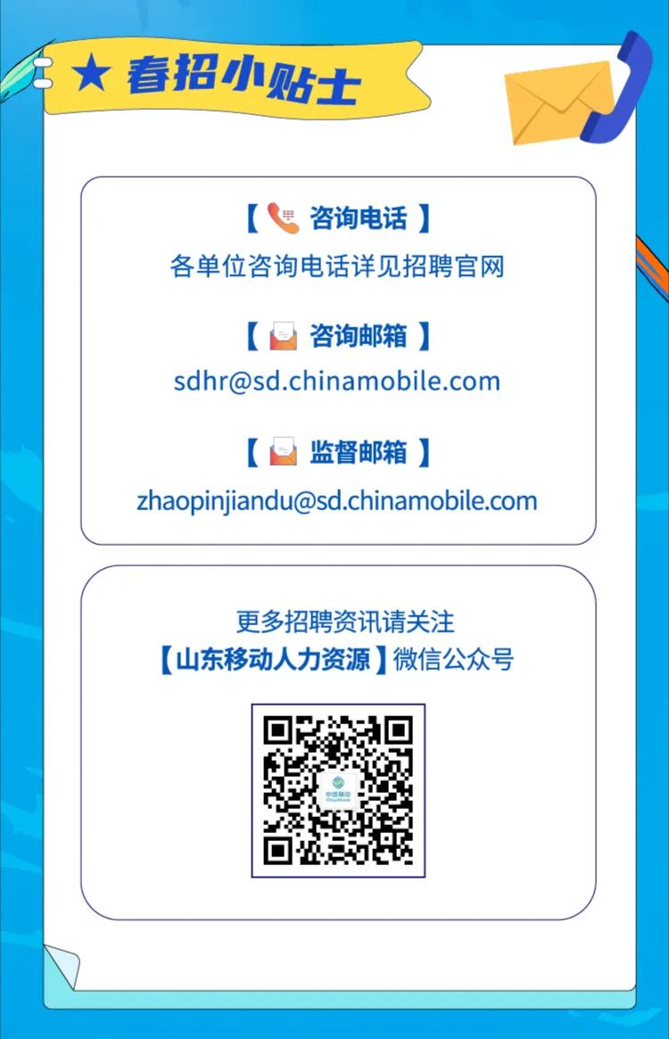 <p>春招小贴士</p>
<p>咨询电话]</p>
<p>各单位咨询电话详见招聘官网</p>
<p>咨询邮箱]</p>
<p>sdhr@sd.chinamobile.com</p>
<p>监督邮箱]</p>
<p>zhaopinjiandu@sd.chinamobile.com</p>
<p>更多招聘资讯请关注</p>
<p>[山东移动人力资源]微信公众号</p>
