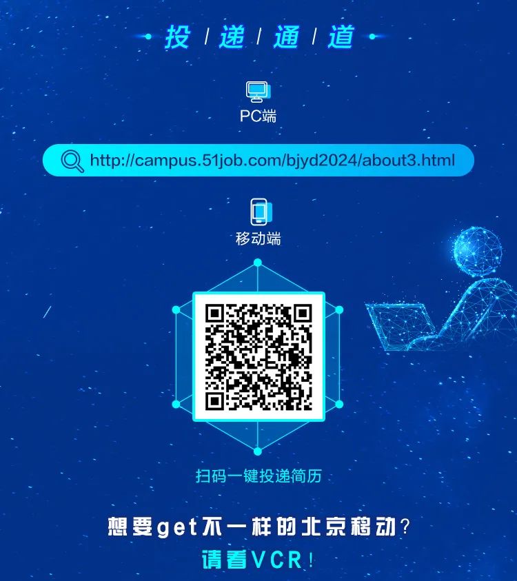 <p>投1递|通1道◆</p>
<p>PC端</p>
<p>Q ht://pus.51ji com/bjyd2024/about3.html</p>
<p>D</p>
<p>移动端</p>
<p>/</p>
<p>扫码一键投递简历</p>
<p>想要get不一样的北京移动?</p>
<p>请看VCR!</p>
