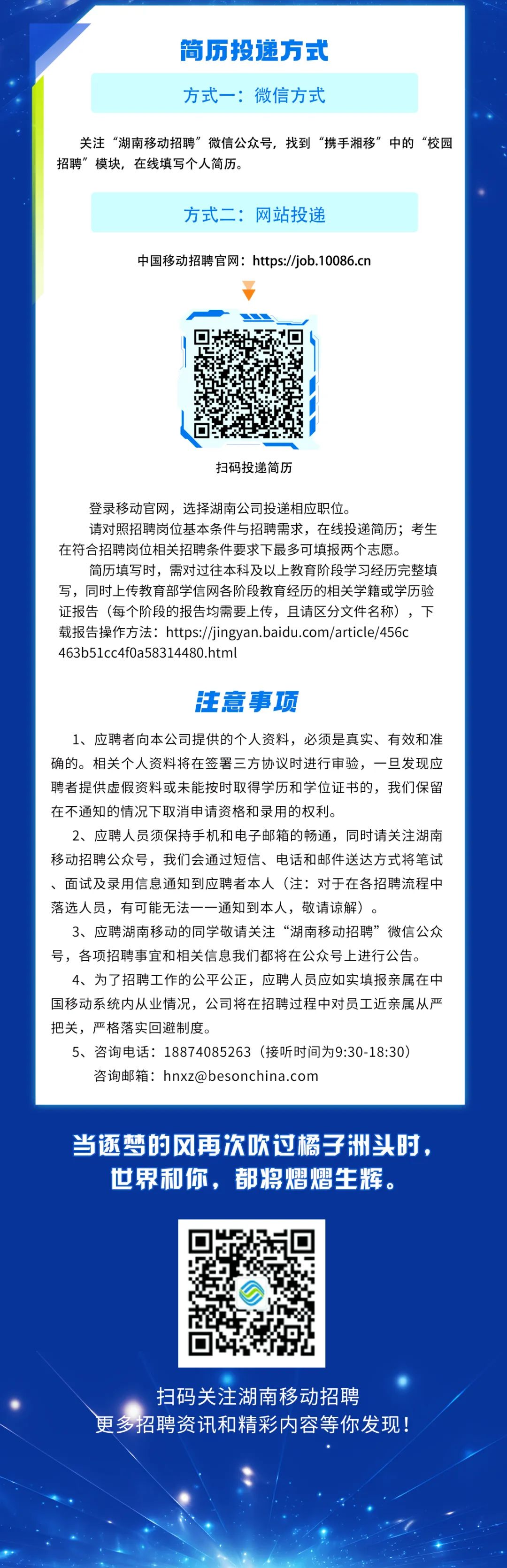 <p>简历投递方式<br/>方式一:微信方式</p>
<p>关注“湖南移动招聘”微信公众号，找到“携手湘移”中的“校园<br/>招聘”模块，在线填写个人简历。</p>
<p>方式二:网站投递</p>
<p>中国移动招聘官网:https://job.10086.cn</p>
<p>扫码投递简历</p>
<p>登录移动官网，选择湖南公司投递相应职位。</p>
<p>请对照招聘岗位基本条件与招聘需求，在线投递简历;考生<br/>在符合招聘岗位相关招聘条件要求下最多可填报两个志愿。</p>
<p>简历填写时，需对过往本科及以上教育阶段学习经历完整填<br/>写，同时上传教育部学信网各阶段教育经历的相关学籍或学历验<br/>证报告(每个阶段的报告均需要上传，且请区分文件名称)，下<br/>载报告操作方法:https://jingyan.baidu.com/article/456c<br/>463b51cc4f0a58314480.html</p>
<p>注意事项</p>
<p>1、应聘者向本公司提供的个人资料，必须是真实、有效和准<br/>确的。相关个人资料将在签署三方协议时进行审验，一旦发现应<br/>聘者提供虚假资料或未能按时取得学历和学位证书的，我们保留<br/>在不通知的情况下取消申请资格和录用的权利。</p>
<p>2、应聘人员须保持手机和电子邮箱的畅通，同时请关注湖南<br/>移动招聘公众号，我们会通过短信、电话和邮件送达方式将笔试<br/>、面试及录用信息通知到应聘者本人(注:对于在各招聘流程中<br/>落选人员，有可能无法一一通知到本人，敬请谅解)。</p>
<p>3、应聘湖南移动的同学敬请关注“湖南移动招聘”微信公众<br/>号，各项招聘事宜和相关信息我们都将在公众号上进行公告。</p>
<p>4、为了招聘工作的公平公正，应聘人员应如实填报亲属在中<br/>国移动系统内从业情况，公司将在招聘过程中对员工近亲属从严<br/>把关，严格落实回避制度。</p>
<p>5、咨询电话:18874085263(接听时间为9:30-18:30)<br/>咨询邮箱:hnxz@besonchina.com</p>
<p>当逐梦的风再次吹过橘子洲头时，</p>
<p>世界和你，都将熠熠生辉。</p>
<p>扫码关注湖南移动招聘</p>
<p>更多招聘资讯和精彩内容等你发现!</p>
