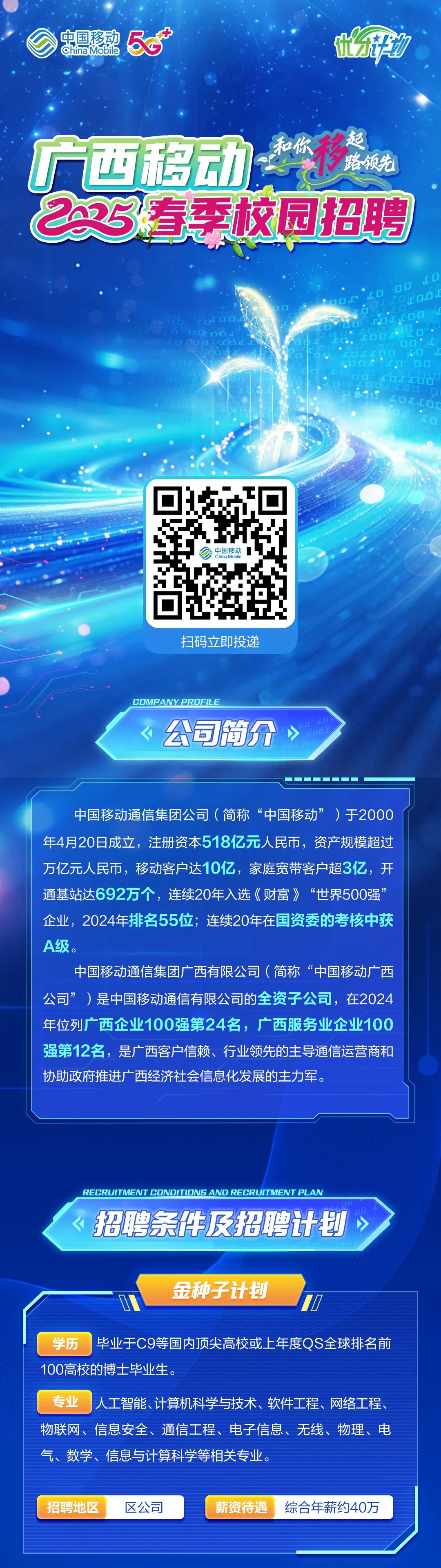 <p>中国移动<br/>China Mobile<br/>58</p>
<p>广西移动<br/>移<br/>路领先<br/>23有季校园招聘</p>
<p>LO</p>
<p>TOO</p>
<p>中国移动<br/>China Mobile</p>
<p>扫码立即投递</p>
<p>公司南介</p>
<p>77</p>
<p>中国移动通信集团公司(简称“中国移动”<br/>)于2000<br/>年4月20日成立，注册资本518亿元人民币，资产规模超过<br/>万亿元人民币，移动客户达10亿，家庭宽带客户超3亿，开<br/>通基站达692万个，连续20年入选《财富》“世界500强”<br/>企业，2024年排名55位;连续20年在国资委的考核中获<br/>A级。</p>
<p>中国移动通信集团广西有限公司(简称“中国移动广西<br/>公司”)是中国移动通信有限公司的全资子公司，在2024<br/>年位列广西企业100强第24名，广西服务业企业100<br/>强第12名，是广西客户信赖、行业领先的主导通信运营商和<br/>协助政府推进广西经济社会信息化发展的主力军。</p>
<p>RECRUITMENT CDNDITIONS AND RECRUITMENT PLAN<br/>招聘条件及招聘计划</p>
<p>金种子计划</p>
<p>学历 毕业于C9等国内顶尖高校或上年度QS全球排名前<br/>100高校的博士毕业生。</p>
<p>专业<br/>人工智能、计算机科学与技术、软件工程、网络工程、<br/>物联网、信息安全、通信工程、电子信息、无线、物理、电<br/>气、数学、信息与计算科学等相关专业。</p>
<p>招聘地区</p>
<p>区公司</p>
<p>薪资待遇</p>
<p>综合年薪约40万</p>
