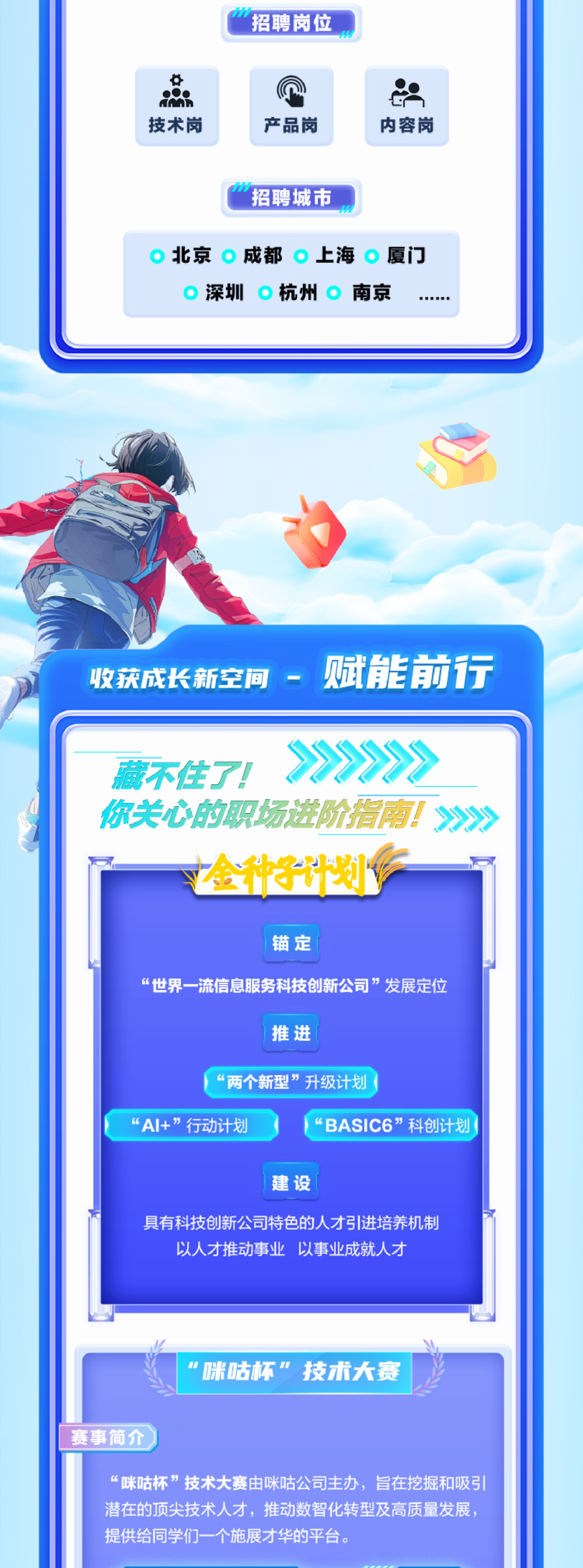 <p>招聘岗位</p>
<p>技术岗</p>
<p>产品岗</p>
<p>内容岗</p>
<p>招聘城市</p>
<p>北京成都上海厦门</p>
<p>深圳杭州南京</p>
<p>收获成长新空间-<br/>赋能前行</p>
<p>藏不住了!</p>
<p>你关心的职场进阶指南!>》<br/>金种子计划V</p>
<p>锚定</p>
<p>“世界一流信息服务科技创新公司”发展定位</p>
<p>推进</p>
<p>“两个新型”升级计划</p>
<p>“AI+”行动计划</p>
<p>“BASIC6”科创计划</p>
<p>建设</p>
<p>具有科技创新公司特色的人才引进培养机制<br/>以人才推动事业 以事业成就人才</p>
<p>\'咪咕杯”技术大赛</p>
<p>赛事简介</p>
<p>“咪咕杯”技术大赛由咪咕公司主办，旨在挖掘和吸引<br/>潜在的顶尖技术人才，推动数智化转型及高质量发展，<br/>提供给同学们一个施展才华的平台。</p>
