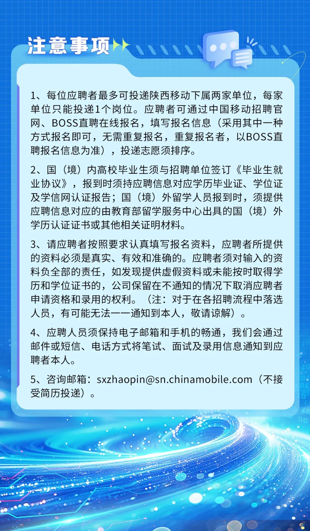 <p>注意事项小</p>
<p>1、 每位应聘者最多可投递陕西移动下属两家单位,每家</p>
<p>单位只能投递1个岗位。应聘者可通过中国移动招聘官</p>
<p>网、BOSS直聘在线报名,填写报名信息(采用其中一种</p>
<p>方式报名即可,无需重复报名,重复报名者,以BOSS直</p>
<p>聘报名信息为准),投递志愿须排序。</p>
<p>2、国(境)内高校毕业生须与招聘单位签订《毕业生就</p>
<p>业协议》,报到时须持应聘信息对应学历毕业证、学位证</p>
<p>及学信网认证报告;国(境) 外留学人员报到时,须提供</p>
<p>应聘信息对应的由教育部留学服务中心出具的国(境) 外</p>
<p>学历认证证书或其他相关证明材料。</p>
<p>3、请应聘者按照要求认真填写报名资料,应聘者所提供</p>
<p>的资料必须是真实、有效和准确的。应聘者须对输入的资</p>
<p>料负全部的责任,如发现提供虚假资料或未能按时取得学</p>
<p>历和学位证书的,公司保留在不通知的情况下取消应聘者</p>
<p>申请资格和录用的权利。(注:对于在各招聘流程中落选</p>
<p>人员,有可能无法一一通知到本人,敬请谅解)。</p>
<p>4、应聘人员须保持电子邮箱和手机的畅通,我们会通过</p>
<p>邮件或短信、电话方式将笔试、面试及录用信息通知到应</p>
<p>聘者本人。</p>
<p>5、咨询邮箱: sxzhaopin@sn.chinamobile.com (不接</p>
<p>受简历投递)。</p>
<p>Do</p>
