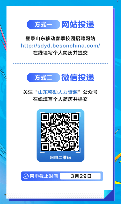 <p>方式-</p>
<p>网站投递</p>
<p>登录山东移动春季校园招聘网站<br/>http://sdyd.besonchina.com/<br/>在线填写个人简历并提交</p>
<p>方式二</p>
<p>微信投递</p>
<p>关注“山东移动人力资源”公众号</p>
<p>在线填写个人简历并提交</p>
<p>网申二维码</p>
<p>网申截止时间</p>
<p>3月29日</p>
