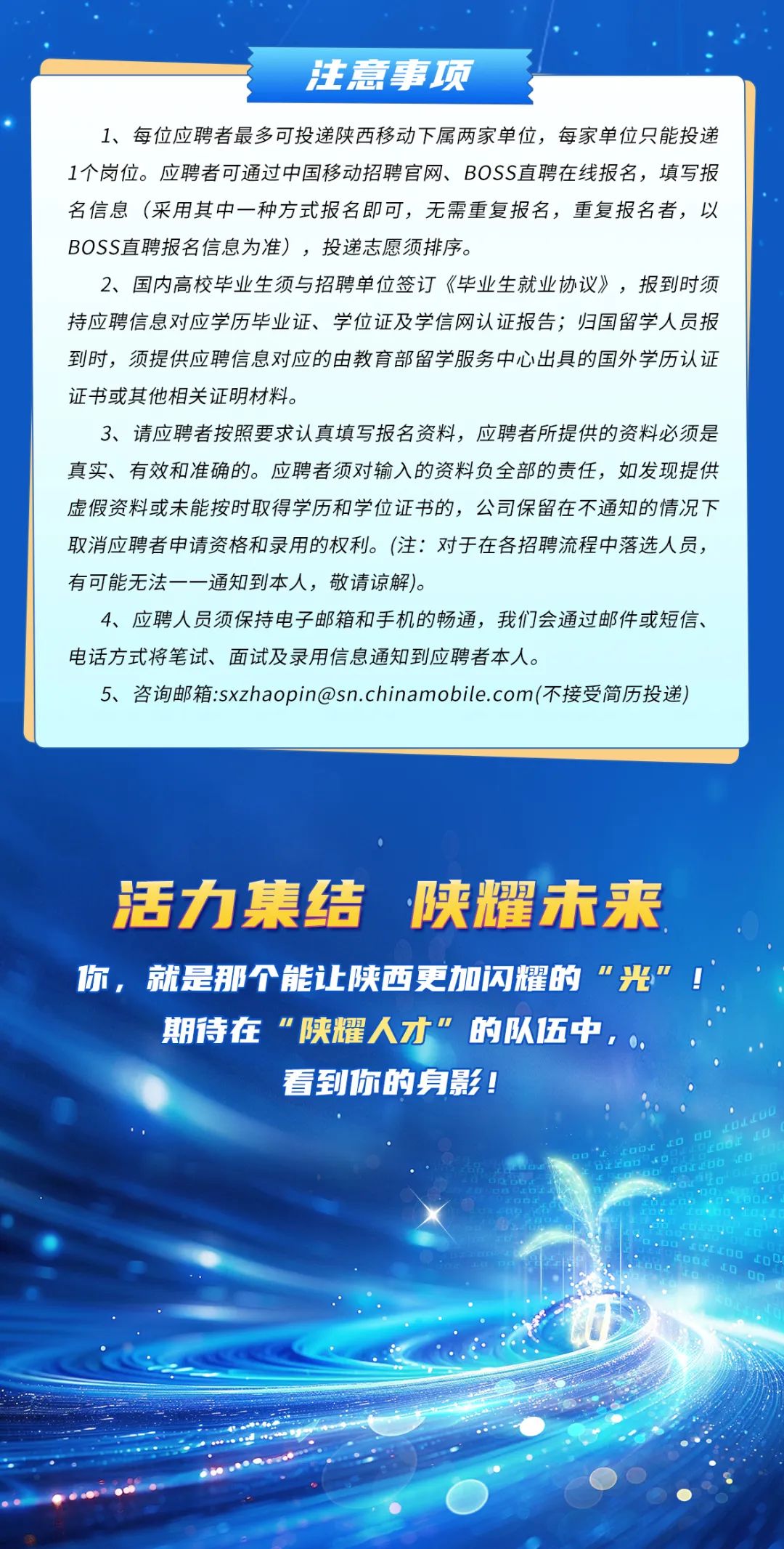 <p>注意事项</p>
<p>1、每位应聘者最多可投递陕西移动下属两家单位,每家单位只能投递</p>
<p>1个岗位。应聘者可通过中国移动招聘官网、BOSS直聘在线报名,填写报</p>
<p>名信息(采用其中一种方式报名即可,无需重复报名,重复报名者,以</p>
<p>BOSS直聘报名信息为准),投递志愿须排序。</p>
<p>2、 国内高校毕业生须与招聘单位签订《毕业生就业协议》,报到时须</p>
<p>持应聘信息对应学历毕业证、学位证及学信网认证报告;归国留学人员报</p>
<p>到时,须提供应聘信息对应的由教育部留学服务中心出具的国外学历认证</p>
<p>证书或其他相关证明材料。</p>
<p>3、 请应聘者按照要求认真填写报名资料,应聘者所提供的资料必须是</p>
<p>真实、有效和准确的。应聘者须对输入的资料负全部的责任,如发现提供</p>
<p>虚假资料或未能按时取得学历和学位证书的,公司保留在不通知的情况下</p>
<p>取消应聘者申请资格和录用的权利。(注:对于在各招聘流程中落选人员,</p>
<p>有可能无法一一通知到本人,敬请谅解)。</p>
<p>4、应聘人员须保持电子邮箱和手机的畅通,我们会通过邮件或短信、</p>
<p>电话方式将笔试、面试及录用信息通知到应聘者本人。</p>
<p>5、咨询邮箱:sxzhaopin@sn.chinamobile.com(不接受简历投递)</p>
<p>活力集结陕耀未来</p>
<p>你,就是那个能让陕西更加闪耀的"光</p>
<p>期待在”陕耀人才”的队伍中,0,</p>
<p>看到你的身影!</p>
