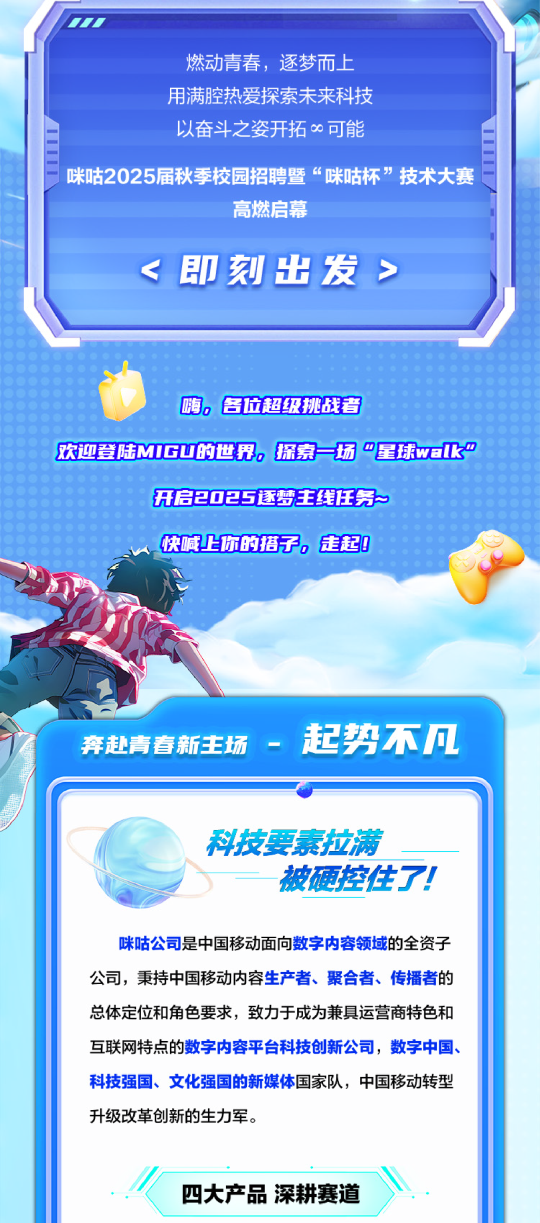 <p>燃动青春，逐梦而上<br/>用满腔热爱探索未来科技<br/>以奋斗之姿开拓∞可能</p>
<p>咪咕2025届秋季校园招聘暨“咪咕杯”技术大赛</p>
<p>高燃启幕</p>
<p><即刻出发></p>
<p>嗨，各位超级挑战者</p>
<p>欢迎登陆MIGU的世界，探索一场“星球wak"</p>
<p>开启2025逐梦主线任务</p>
<p>快喊上你的搭子，走起!</p>
<p>奔赴青春新主场-起势不凡</p>
<p>科技要素拉满</p>
<p>被硬控住了!</p>
<p>咪咕公司是中国移动面向数字内容领域的全资子<br/>公司，秉持中国移动内容生产者、聚合者、传播者的<br/>总体定位和角色要求，致力于成为兼具运营商特色和<br/>互联网特点的数字内容平台科技创新公司，数字中国、<br/>科技强国、文化强国的新媒体国家队，中国移动转型<br/>升级改革创新的生力军。</p>
<p>四大产品深耕赛道</p>
