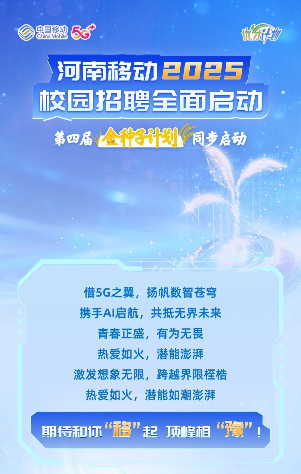<p>中国移动ChinaMobileB.t平力</p>
<p>河南移动2025</p>
<p>校园招聘全面启动</p>
<p>第四届金子计划同步启动</p>
<p>L0D</p>
<p>借5G之翼,扬帆数智苍穹</p>
<p>携手Al启航,共抵无界未来</p>
<p>青春正盛,有为无畏</p>
<p>热爱如火,潜能澎湃</p>
<p>激发想象无限,跨越界限桎梏</p>
<p>热爱如火,潜能如潮澎湃</p>
<p>期待和你“移”起 顶峰相“象”</p>
