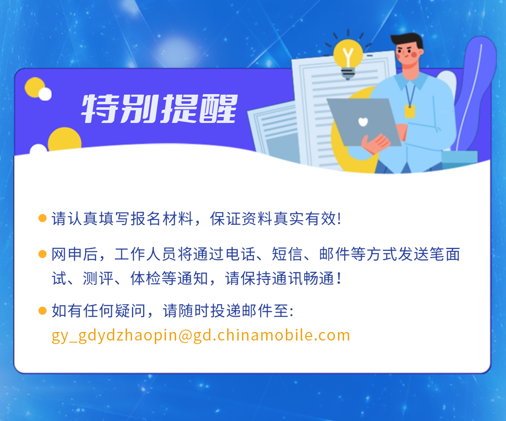 <p>特别提醒</p>
<p>请认真填写报名材料，保证资料真实有效!</p>
<p>网申后，工作人员将通过电话、短信、邮件等方式发送笔面<br/>试、测评、体检等通知，请保持通讯畅通!</p>
<p>如有任何疑问，请随时投递邮件至:</p>
<p>gy_gdydzhaopin@gd.chinamobile.com</p>
