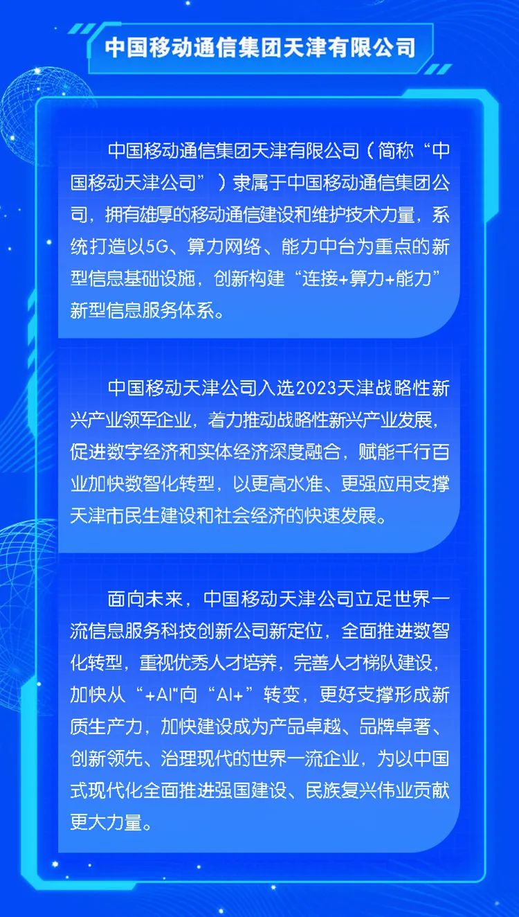 <p>中国移动通信集团天津有限公司</p>
<p>1</p>
<p>中国移动通信集团天津有限公司(简称“中</p>
<p>国移动天津公司”)隶属于中国移动通信集团公</p>
<p>司,拥有雄厚的移动通信建设和维护技术力量,系</p>
<p>统打造以5G、算力网络、能力中台为重点的新</p>
<p>型信息基础设施,创新构建“连接+算力+能力"</p>
<p>新型信息服务体系。</p>
<p>中国移动天津公司入选2023天津战略性新</p>
<p>兴产业领军企业,着力推动战略性新兴产业发展,</p>
<p>促进数字经济和实体经济深度融合,赋能千行百</p>
<p>业加快数智化转型,以更高水准、更强应用支撑</p>
<p>天津市民生建设和社会经济的快速发展。</p>
<p>面向未来,中国移动天津公司立足世界一</p>
<p>流信息服务科技创新公司新定位,全面推进数智</p>
<p>化转型,重视优秀人才培养,完善人才梯队建设,</p>
<p>加快从“+AI"向“AI+”转变,更好支撑形成新</p>
<p>质生产力,加快建设成为产品卓越、品牌卓著、</p>
<p>创新领先、治理现代的世界一流企业,为以中国</p>
<p>式现代化全面推进强国建设、民族复兴伟业贡献</p>
<p>更大力量。</p>
