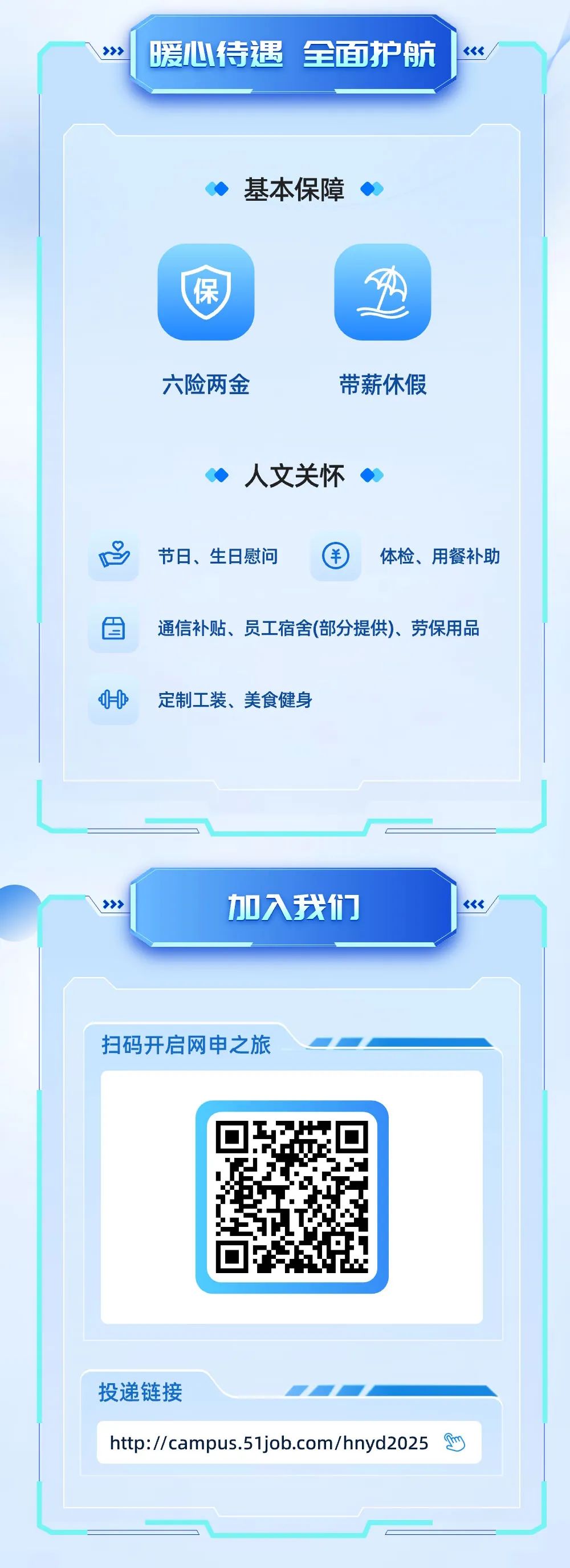 <p> </p>
<p>暖心待遇全面护航</p>
<p>基本保障</p>
<p>保</p>
<p>六险两金</p>
<p>带薪休假</p>
<p>人文关怀</p>
<p>节日、生日慰问</p>
<p>体检、用餐补助</p>
<p>通信补贴、员工宿舍(部分提供)、劳保用品</p>
<p>定制工装、美食健身</p>
<p>加入我们</p>
<p>扫码开启网申之旅</p>
<p>投递链接</p>
<p>http://campus.51job.com/hnyd2025 c</p>
