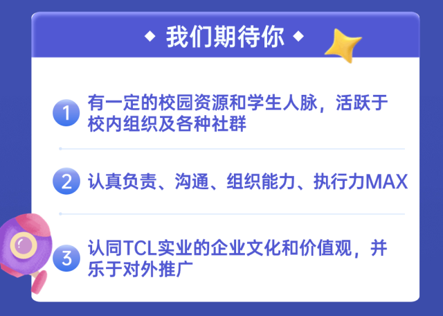 <p>我们期待你</p>
<p>有一定的校园资源和学生人脉，活跃于<br/>校内组织及各种社群</p>
<p>2 认真负责、沟通、组织能力、执行力MAX</p>
<p>认同TCL实业的企业文化和价值观，并<br/>乐于对外推广</p>
