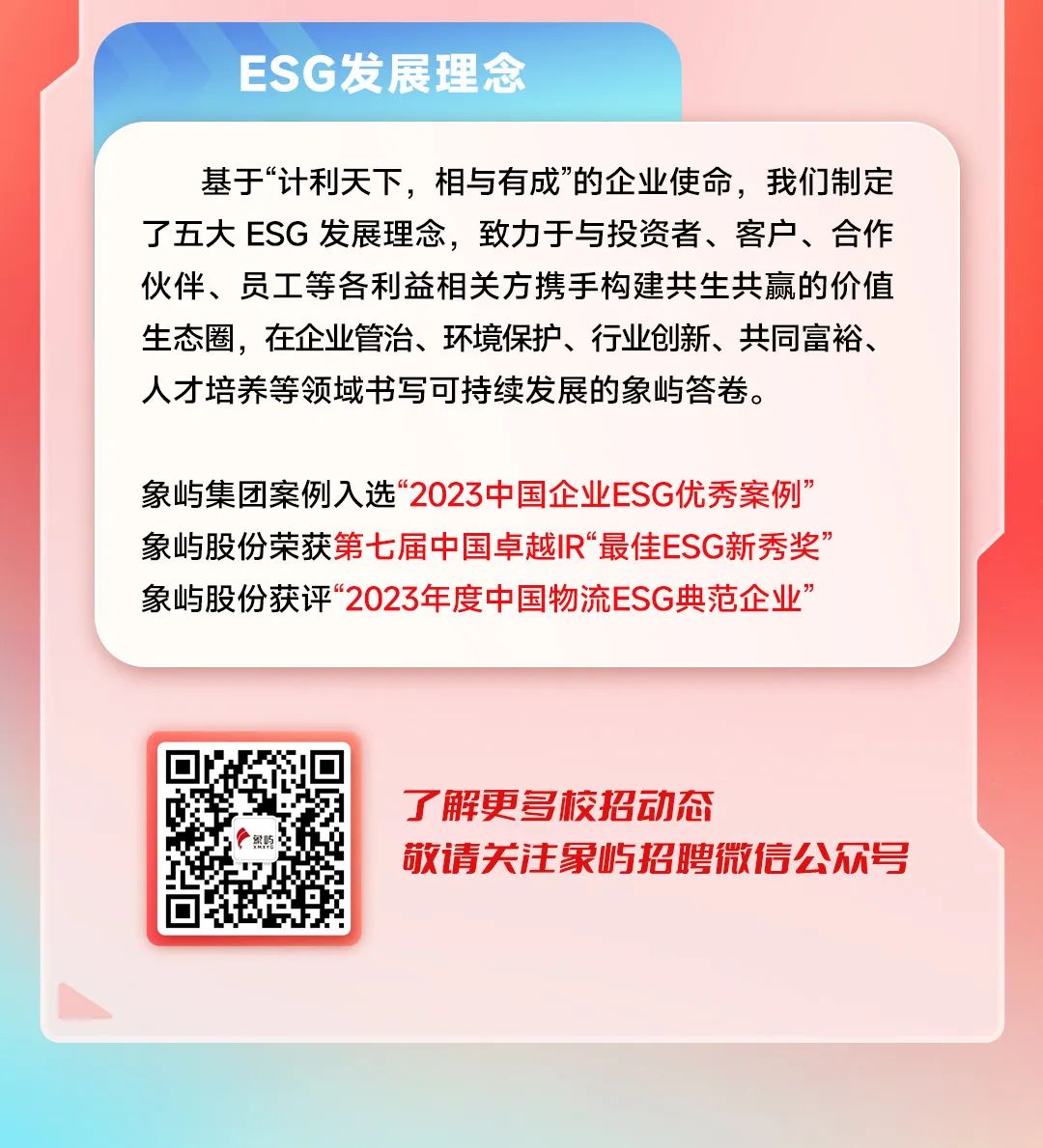 <p>ESG发展理念</p>
<p>基于“计利天下，相与有成”的企业使命，我们制定<br/>了五大ESG发展理念，致力于与投资者、客户、合作<br/>伙伴、员工等各利益相关方携手构建共生共赢的价值<br/>生态圈，在企业管治、环境保护、行业创新、共同富裕、<br/>人才培养等领域书写可持续发展的象屿答卷。</p>
<p>象屿集团案例入选“2023中国企业ESG优秀案例”<br/>象屿股份荣获第七届中国卓越IR“最佳ESG新秀奖’<br/>象屿股份获评“2023年度中国物流ESG典范企业’</p>
<p>了解更多校招动态</p>
<p>敬请关注象屿招聘微信公众号</p>
