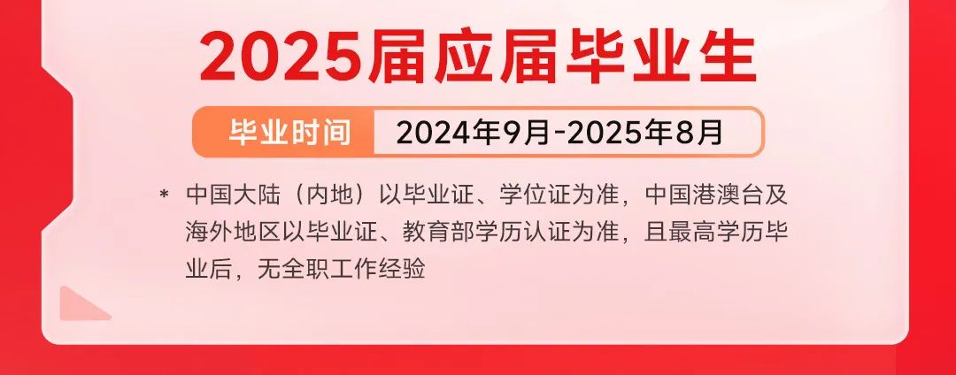 <p>2025届应届毕业生<br/>毕业时间2024年9月-2025年8月</p>
<p>*中国大陆(内地)以毕业证、学位证为准，中国港澳台及<br/>海外地区以毕业证、教育部学历认证为准，且最高学历毕<br/>业后，无全职工作经验</p>
