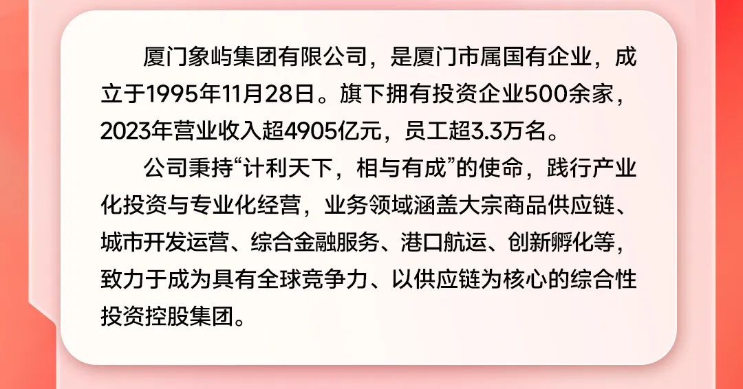 <p>厦门象屿集团有限公司，是厦门市属国有企业，成<br/>立于1995年11月28日。旗下拥有投资企业500余家，<br/>2023年营业收入超4905亿元，员工超3.3万名。</p>
<p>公司秉持“计利天下，相与有成”的使命，践行产业<br/>化投资与专业化经营，业务领域涵盖大宗商品供应链、<br/>城市开发运营、综合金融服务、港口航运、创新孵化等，<br/>致力于成为具有全球竞争力、以供应链为核心的综合性<br/>投资控股集团。</p>
