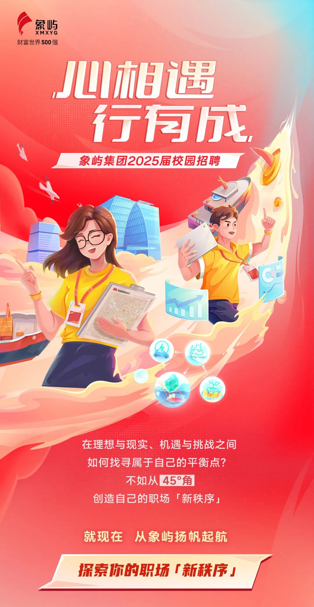 <p>象屿</p>
<p>财富世界500强</p>
<p>心相遇</p>
<p>行有成,</p>
<p>象屿集团2025届校园招聘</p>
<p>一</p>
<p>在理想与现实、机遇与挑战之间</p>
<p>如何找寻属于自己的平衡点?</p>
<p>不如从45°角</p>
<p>创造自己的职场「新秩序」</p>
<p>就现在从象屿扬帆起航</p>
<p>探索你的职场「新秩序JI</p>
