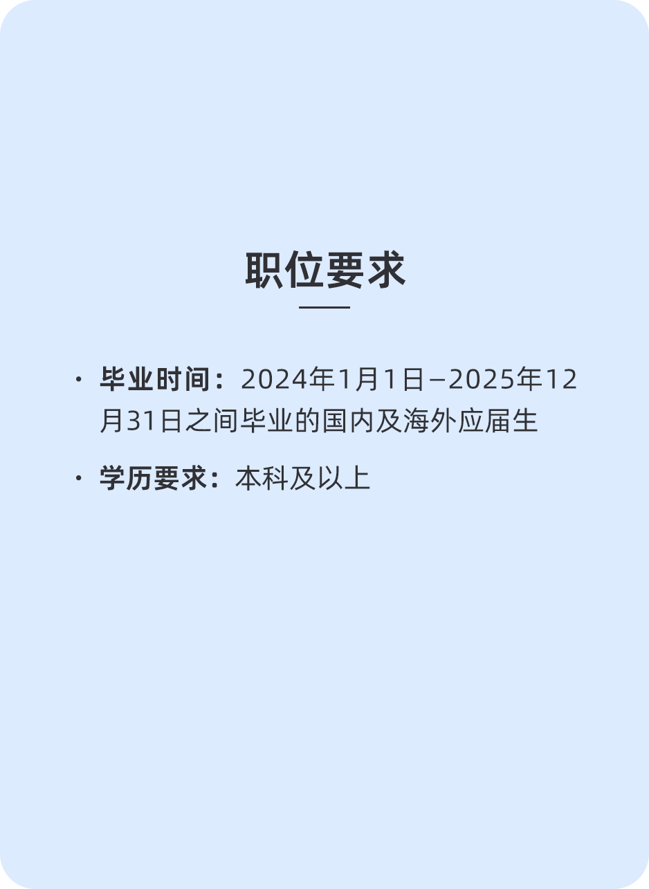 <p>职位要求</p>
<p>.毕业时间:2024年1月1日-2025年12<br/>月31日之间毕业的国内及海外应届生<br/>.学历要求:本科及以上</p>
