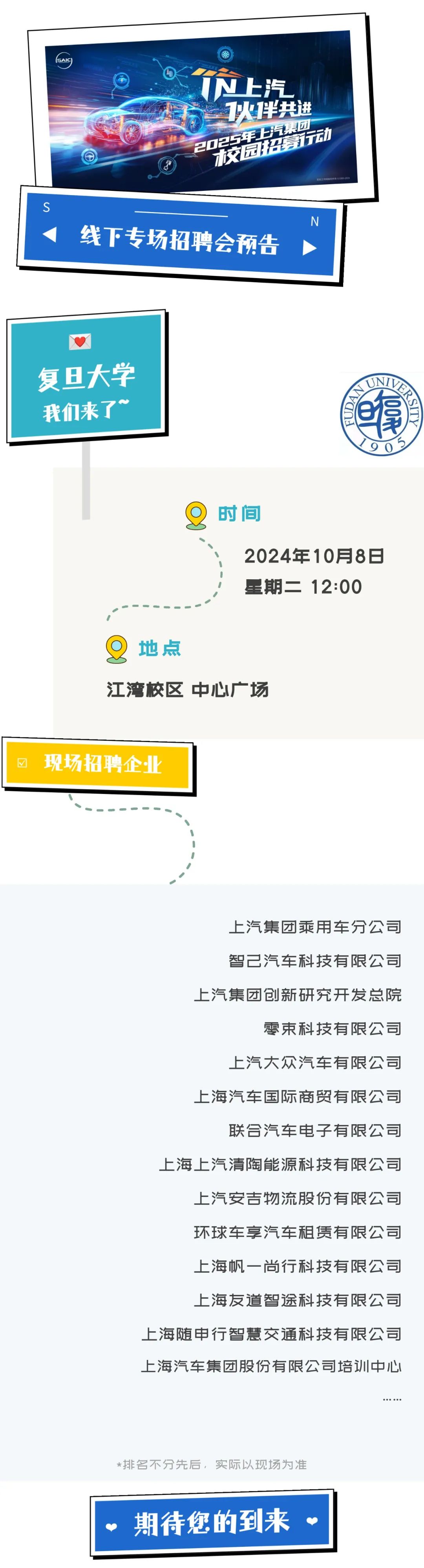 <p>SAIC</p>
<p>N上汽<br/>1火伴共进<br/>2025年3汽集团</p>
<p>交园招募动</p>
<p>S</p>
<p>线下专场招聘会预告</p>
<p>N</p>
<p>复旦大学</p>
<p>我们来了~</p>
<p>拿</p>
<p>0H<br/>1D</p>
<p>9<br/>5<br/>0</p>
<p>时间</p>
<p>2024年10月8日<br/>星期二12:00</p>
<p>地点</p>
<p>江湾校区中心广场</p>
<p>现场招聘企业</p>
<p>上汽集团乘用车分公司<br/>智己汽车科技有限公司<br/>上汽集团创新研究开发总院</p>
<p>零束科技有限公司</p>
<p>上汽大众汽车有限公司<br/>上海汽车国际商贸有限公司</p>
<p>联合汽车电子有限公司</p>
<p>上海上汽清陶能源科技有限公司</p>
<p>上汽安吉物流股份有限公司<br/>环球车享汽车租赁有限公司<br/>上海帆一尚行科技有限公司<br/>上海友道智途科技有限公司</p>
<p>上海随申行智慧交通科技有限公司<br/>上海汽车集团股份有限公司培训中心</p>
<p>*排名不分先后，实际以现场为准<br/>期待您的到来</p>
